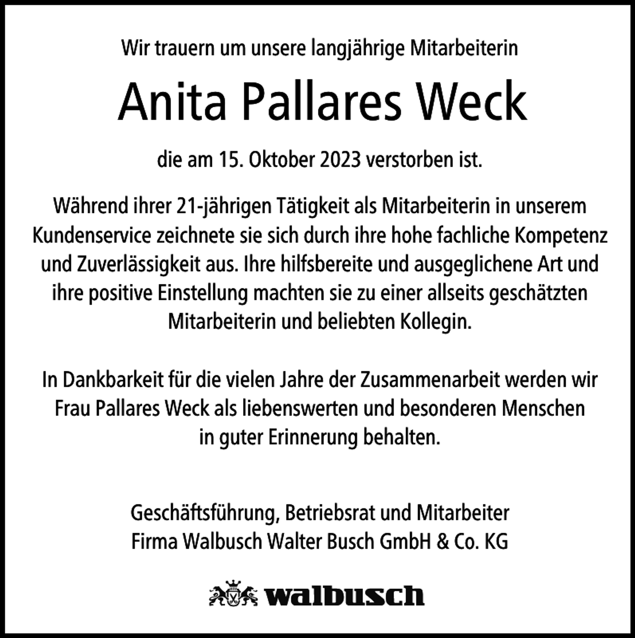 <p>Wir trauern um unsere langjährige Mitarbeiterin</p><p>Anita Pallares Weck<br />die am 15. Oktober 2023 verstorben ist.<br />Während ihrer 21-jährigen Tätigkeit als Mitarbeiterin in unserem<br />Kundenservice zeichnete sie sich durch ihre hohe fachliche Kompetenz<br />und Zuverlässigkeit aus. Ihre hilfsbereite und ausgeglichene Art und<br />ihre positive Einstellung machten sie zu einer allseits geschätzten<br />Mitarbeiterin und beliebten Kollegin.<br />In Dankbarkeit für die vielen Jahre der Zusammenarbeit werden wir<br />Frau Pallares Weck als liebenswerten und besonderen Menschen<br />in guter Erinnerung behalten.<br />Geschäftsführung, Betriebsrat und Mitarbeiter<br />Firma Walbusch Walter Busch GmbH &amp; Co. KG</p>