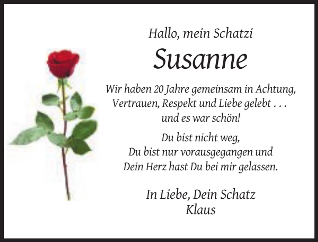 <p>Hallo, mein Schatzi</p><p>Susanne<br />Wir haben 20 Jahre gemeinsam in Achtung,<br />Vertrauen, Respekt und Liebe gelebt . . .<br />und es war schön!<br />Du bist nicht weg,<br />Du bist nur vorausgegangen und<br />Dein Herz hast Du bei mir gelassen.</p><p>In Liebe, Dein Schatz<br />Klaus</p>