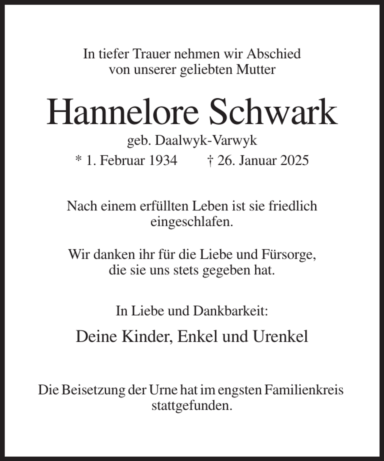 <p>In tiefer Trauer nehmen wir Abschied<br />von unserer geliebten Mutter</p><p>Hannelore Schwark<br />geb. Daalwyk-Varwyk<br />* 1. Februar 1934<br />† 26. Januar 2025<br />Nach einem erfüllten Leben ist sie friedlich<br />eingeschlafen.<br />Wir danken ihr für die Liebe und Fürsorge,<br />die sie uns stets gegeben hat.<br />In Liebe und Dankbarkeit:</p><p>Deine Kinder, Enkel und Urenkel<br />Die Beisetzung der Urne hat im engsten Familienkreis<br />stattgefunden.</p>