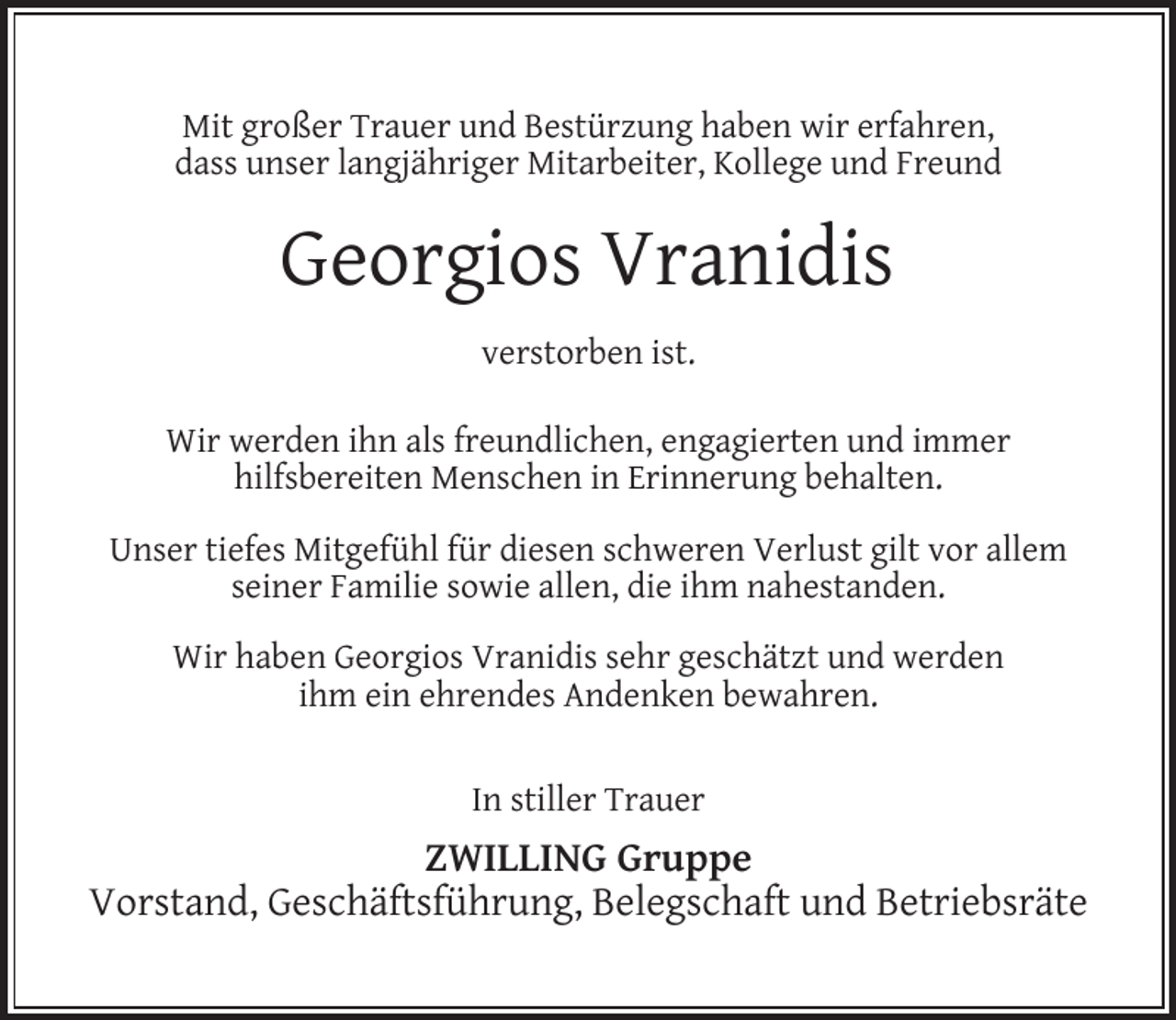 <p>Mit großer Trauer und Bestürzung haben wir erfahren,<br />dass unser langjähriger Mitarbeiter, Kollege und Freund</p><p>Georgios Vranidis<br />verstorben ist.<br />Wir werden ihn als freundlichen, engagierten und immer<br />hilfsbereiten Menschen in Erinnerung behalten.<br />Unser tiefes Mitgefühl für diesen schweren Verlust gilt vor allem<br />seiner Familie sowie allen, die ihm nahestanden.<br />Wir haben Georgios Vranidis sehr geschätzt und werden<br />ihm ein ehrendes Andenken bewahren.<br />In stiller Trauer</p><p>ZWILLING Gruppe<br />Vorstand, Geschäftsführung, Belegschaft und Betriebsräte</p>
