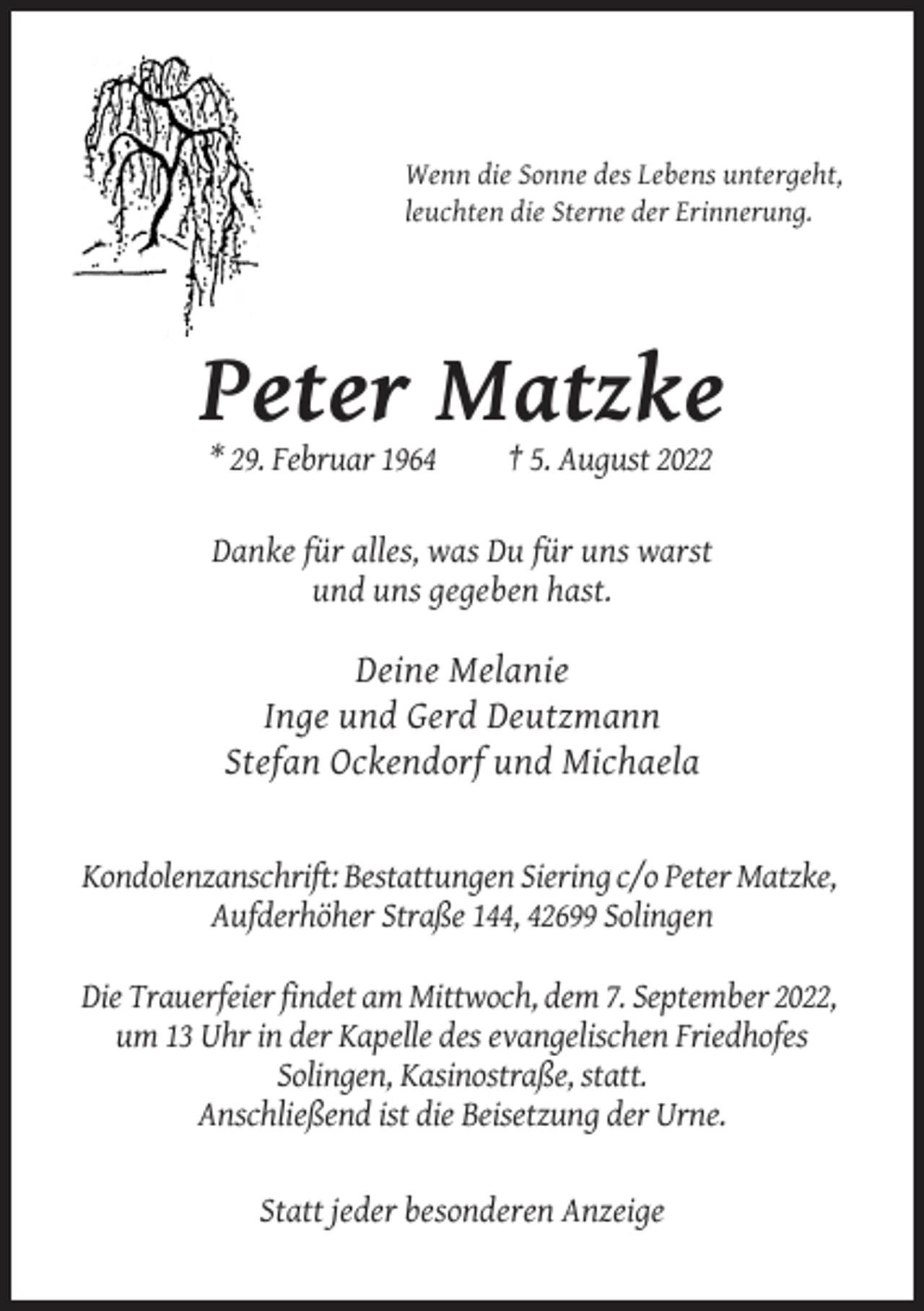 <p>Wenn die Sonne des Lebens untergeht,<br />leuchten die Sterne der Erinnerung.</p><p>Peter Matzke<br />* 29. Februar 1964</p><p>† 5. August 2022</p><p>Danke für alles, was Du für uns warst<br />und uns gegeben hast.</p><p>Deine Melanie<br />Inge und Gerd Deutzmann<br />Stefan Ockendorf und Michaela</p><p>Kondolenzanschrift: Bestattungen Siering c/o Peter Matzke,<br />Aufderhöher Straße 144, 42699 Solingen<br />Die Trauerfeier findet am Mittwoch, dem 7. September 2022,<br />um 13 Uhr in der Kapelle des evangelischen Friedhofes<br />Solingen, Kasinostraße, statt.<br />Anschließend ist die Beisetzung der Urne.<br />Statt jeder besonderen Anzeige</p>