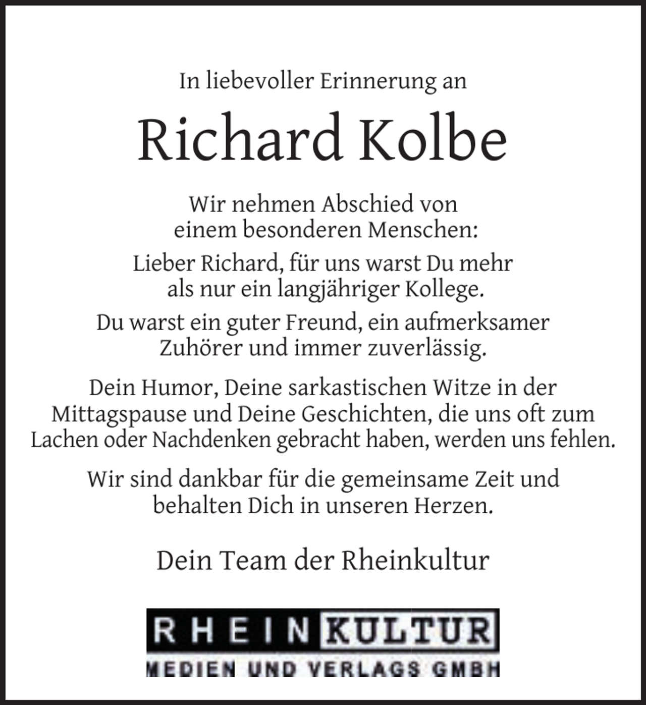 <p>In liebevoller Erinnerung an</p><p>Richard Kolbe<br />Wir nehmen Abschied von<br />einem besonderen Menschen:<br />Lieber Richard, für uns warst Du mehr<br />als nur ein langjähriger Kollege.<br />Du warst ein guter Freund, ein aufmerksamer<br />Zuhörer und immer zuverlässig.<br />Dein Humor, Deine sarkastischen Witze in der<br />Mittagspause und Deine Geschichten, die uns oft zum<br />Lachen oder Nachdenken gebracht haben, werden uns fehlen.<br />Wir sind dankbar für die gemeinsame Zeit und<br />behalten Dich in unseren Herzen.</p><p>Dein Team der Rheinkultur</p>