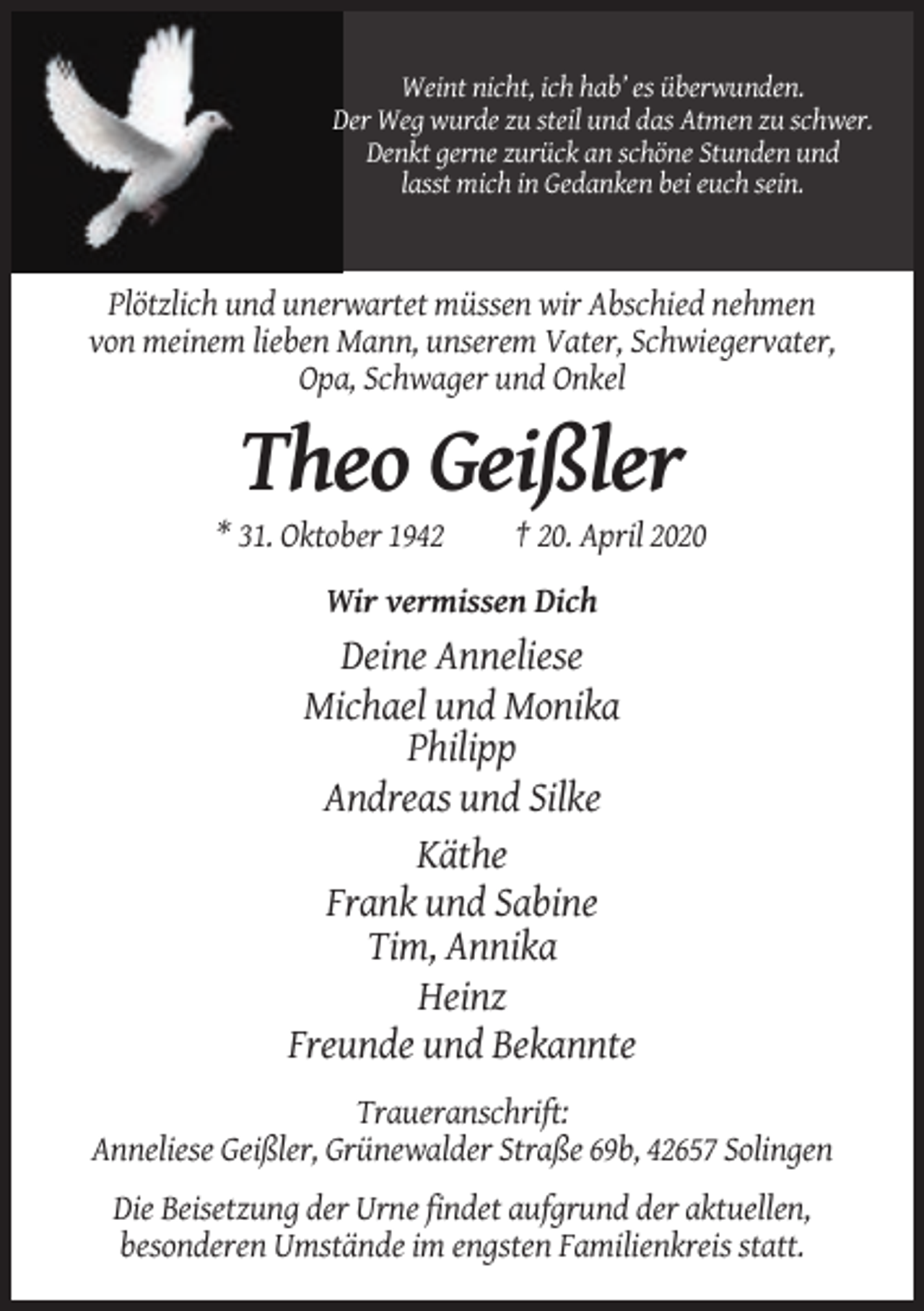 <p>Weint nicht, ich hab’ es überwunden.<br />Der Weg wurde zu steil und das Atmen zu schwer.<br />Denkt gerne zurück an schöne Stunden und<br />lasst mich in Gedanken bei euch sein.</p><p>Plötzlich und unerwartet müssen wir Abschied nehmen<br />von meinem lieben Mann, unserem Vater, Schwiegervater,<br />Opa, Schwager und Onkel</p><p>Theo Geißler<br />* 31. Oktober 1942</p><p>† 20. April 2020</p><p>Wir vermissen Dich</p><p>Deine Anneliese<br />Michael und Monika<br />Philipp<br />Andreas und Silke<br />Käthe<br />Frank und Sabine<br />Tim, Annika<br />Heinz<br />Freunde und Bekannte<br />Traueranschrift:<br />Anneliese Geißler, Grünewalder Straße 69b, 42657 Solingen<br />Die Beisetzung der Urne findet aufgrund der aktuellen,<br />besonderen Umstände im engsten Familienkreis statt.</p>