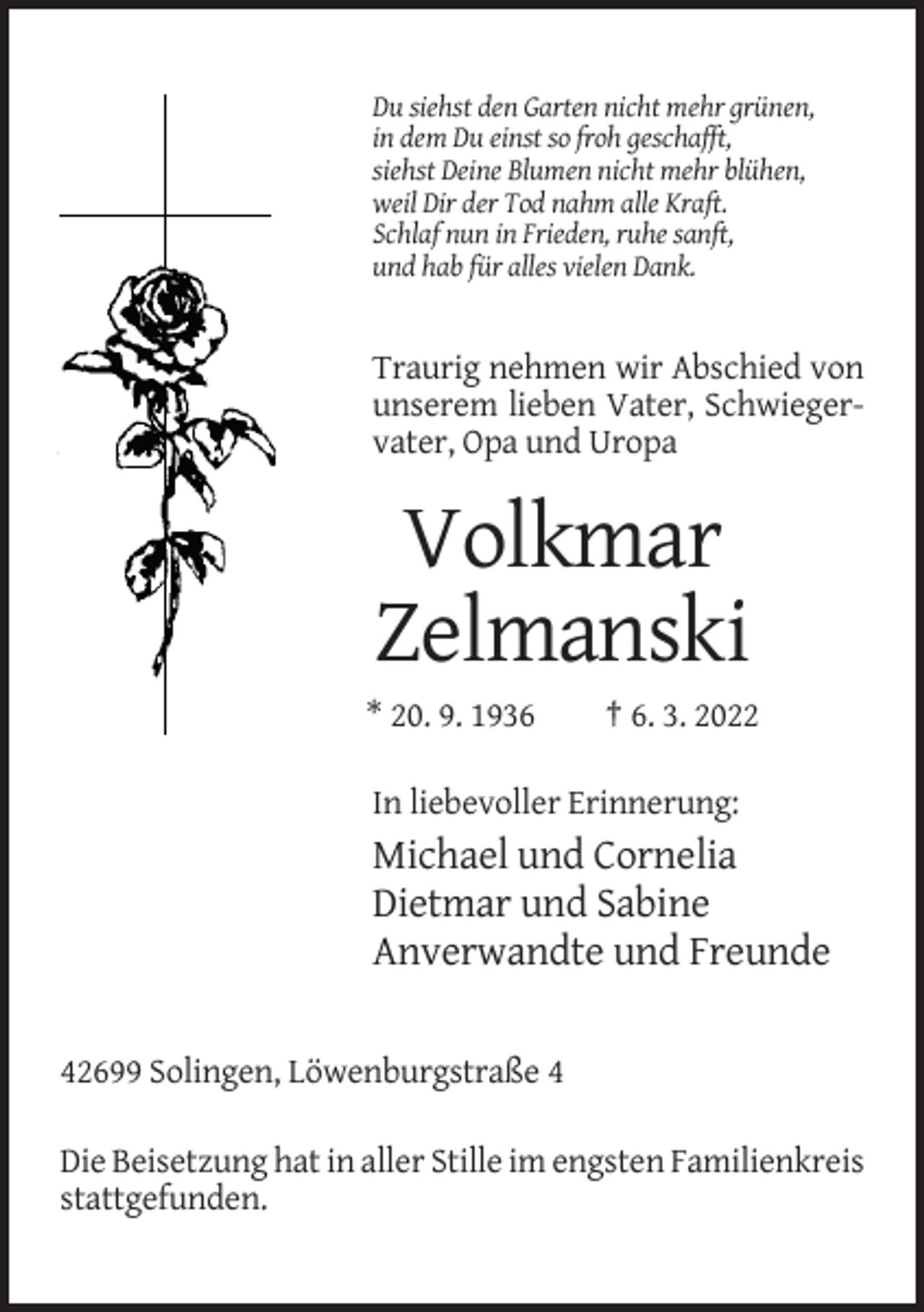 <p>Du siehst den Garten nicht mehr grünen,<br />in dem Du einst so froh geschafft,<br />siehst Deine Blumen nicht mehr blühen,<br />weil Dir der Tod nahm alle Kraft.<br />Schlaf nun in Frieden, ruhe sanft,<br />und hab für alles vielen Dank.</p><p>Traurig nehmen wir Abschied von<br />unserem lieben Vater, Schwiegervater, Opa und Uropa</p><p>Volkmar<br />Zelmanski<br />* 20. 9. 1936</p><p>† 6. 3. 2022</p><p>In liebevoller Erinnerung:</p><p>Michael und Cornelia<br />Dietmar und Sabine<br />Anverwandte und Freunde<br />42699 Solingen, Löwenburgstraße 4<br />Die Beisetzung hat in aller Stille im engsten Familienkreis<br />stattgefunden.</p>