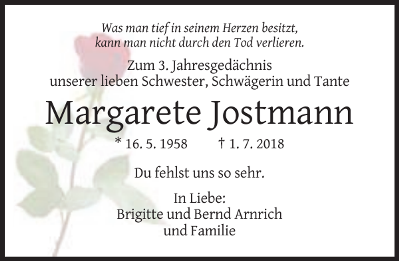 <p>Was man tief in seinem Herzen besitzt,<br />kann man nicht durch den Tod verlieren.</p><p>Zum 3. Jahresgedächnis<br />unserer lieben Schwester, Schwägerin und Tante</p><p>Margarete Jostmann<br />* 16. 5. 1958</p><p>† 1. 7. 2018</p><p>Du fehlst uns so sehr.<br />In Liebe:<br />Brigitte und Bernd Arnrich<br />und Familie</p>