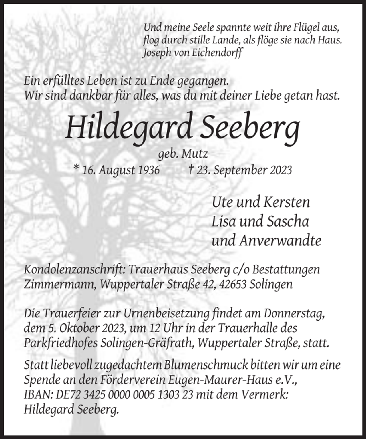 <p>Und meine Seele spannte weit ihre Flügel aus,<br />flog durch stille Lande, als flöge sie nach Haus.<br />Joseph von Eichendorff</p><p>Ein erfülltes Leben ist zu Ende gegangen.<br />Wir sind dankbar für alles, was du mit deiner Liebe getan hast.</p><p>Hildegard Seeberg<br />geb. Mutz<br />* 16. August 1936<br />† 23. September 2023</p><p>Ute und Kersten<br />Lisa und Sascha<br />und Anverwandte<br />Kondolenzanschrift: Trauerhaus Seeberg c/o Bestattungen<br />Zimmermann, Wuppertaler Straße 42, 42653 Solingen<br />Die Trauerfeier zur Urnenbeisetzung findet am Donnerstag,<br />dem 5. Oktober 2023, um 12 Uhr in der Trauerhalle des<br />Parkfriedhofes Solingen-Gräfrath, Wuppertaler Straße, statt.<br />Statt liebevoll zugedachtem Blumenschmuck bitten wir um eine<br />Spende an den Förderverein Eugen-Maurer-Haus e.V.,<br />IBAN: DE72 3425 05 1303 23 mit dem Vermerk:<br />Hildegard Seeberg.</p>