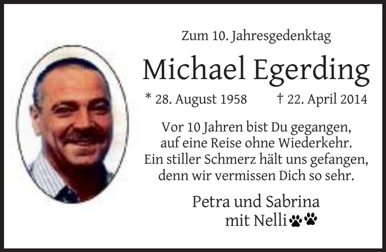 <p>Zum 10. Jahresgedenktag</p><p>Michael Egerding<br />* 28. August 1958</p><p>† 22. April 2014</p><p>Vor 10 Jahren bist Du gegangen,<br />auf eine Reise ohne Wiederkehr.<br />Ein stiller Schmerz hält uns gefangen,<br />denn wir vermissen Dich so sehr.</p><p>Petra und Sabrina<br />mit Nelli</p>