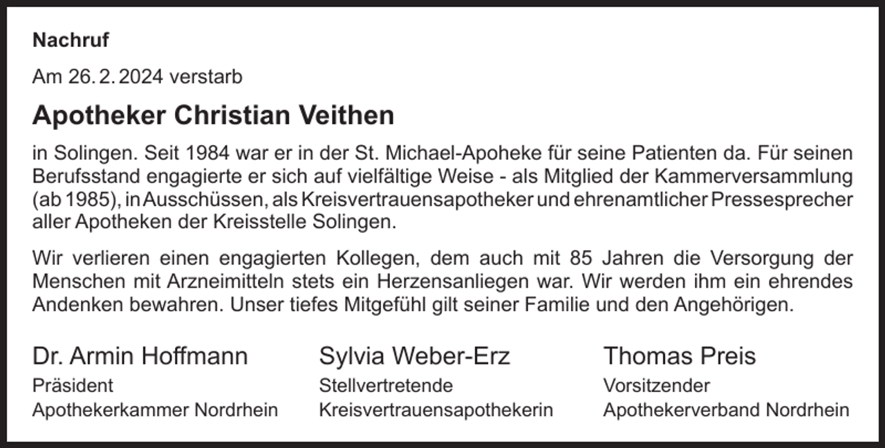 <p>Nachruf<br />Am 26. 2. 2024 verstarb</p><p>Apotheker Christian Veithen<br />in Solingen. Seit 1984 war er in der St. Michael-Apoheke für seine Patienten da. Für seinen<br />Berufsstand engagierte er sich auf vielfältige Weise - als Mitglied der Kammerversammlung<br />(ab 1985), inAusschüssen, als Kreisvertrauensapotheker und ehrenamtlicher Pressesprecher<br />aller Apotheken der Kreisstelle Solingen.<br />Wir verlieren einen engagierten Kollegen, dem auch mit 85 Jahren die Versorgung der<br />Menschen mit Arzneimitteln stets ein Herzensanliegen war. Wir werden ihm ein ehrendes<br />Andenken bewahren. Unser tiefes Mitgefühl gilt seiner Familie und den Angehörigen.</p><p>Dr. Armin Hoffmann</p><p>Sylvia Weber-Erz</p><p>Thomas Preis</p><p>Präsident<br />Apothekerkammer Nordrhein</p><p>Stellvertretende<br />Kreisvertrauensapothekerin</p><p>Vorsitzender<br />Apothekerverband Nordrhein</p>
