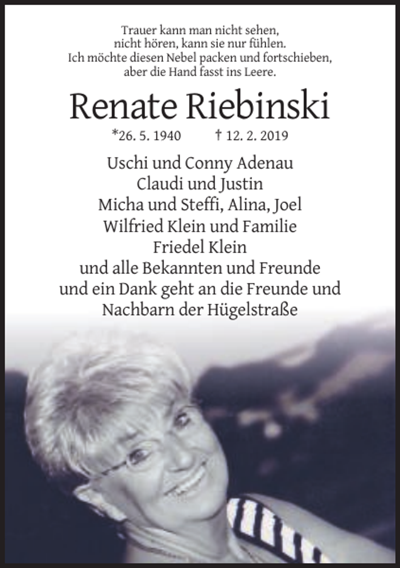 <p>Trauer kann man nicht sehen,<br />nicht hören, kann sie nur fühlen.<br />Ich möchte diesen Nebel packen und fortschieben,<br />aber die Hand fasst ins Leere.</p><p>Renate Riebinski<br />*26. 5. 1940</p><p>† 12. 2. 2019</p><p>Uschi und Conny Adenau<br />Claudi und Justin<br />Micha und Steffi, Alina, Joel<br />Wilfried Klein und Familie<br />Friedel Klein<br />und alle Bekannten und Freunde<br />und ein Dank geht an die Freunde und<br />Nachbarn der Hügelstraße</p>