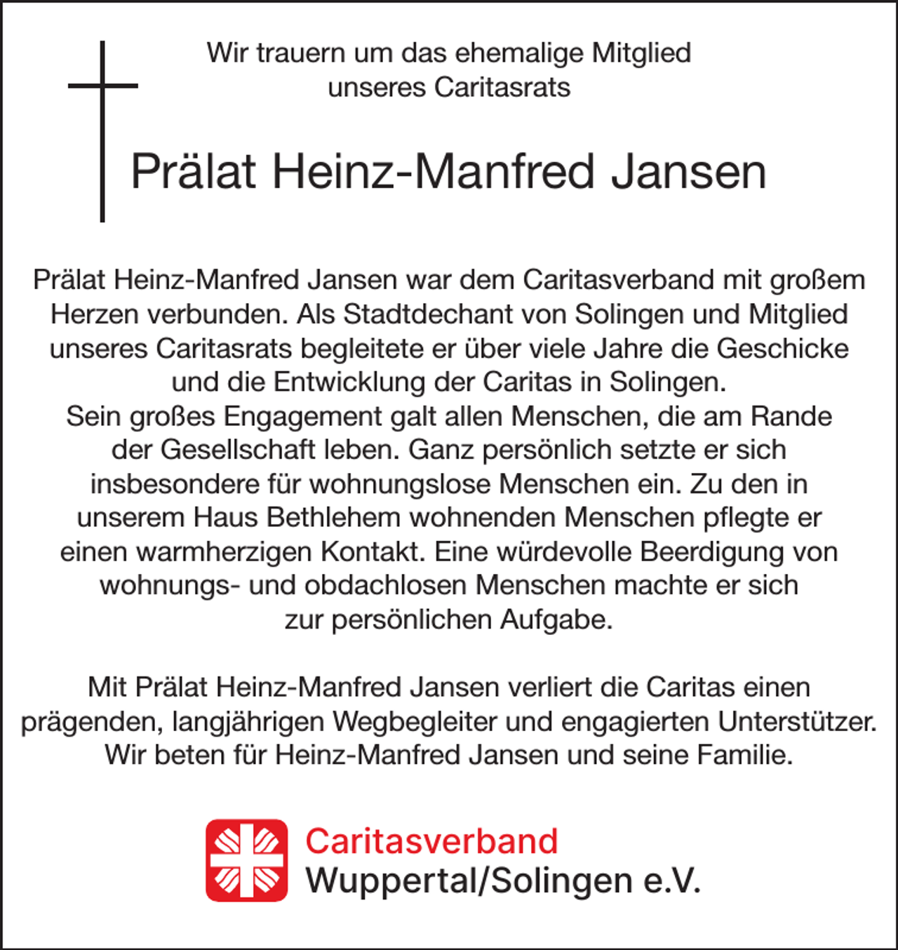 <p>Wir trauern um das ehemalige Mitglied<br />unseres Caritasrats</p><p>Prälat Heinz-Manfred Jansen<br />Prälat Heinz-Manfred Jansen war dem Caritasverband mit großem<br />Herzen verbunden. Als Stadtdechant von Solingen und Mitglied<br />unseres Caritasrats begleitete er über viele Jahre die Geschicke<br />und die Entwicklung der Caritas in Solingen.<br />Sein großes Engagement galt allen Menschen, die am Rande<br />der Gesellschaft leben. Ganz persönlich setzte er sich<br />insbesondere für wohnungslose Menschen ein. Zu den in<br />unserem Haus Bethlehem wohnenden Menschen pﬂegte er<br />einen warmherzigen Kontakt. Eine würdevolle Beerdigung von<br />wohnungs- und obdachlosen Menschen machte er sich<br />zur persönlichen Aufgabe.<br />Mit Prälat Heinz-Manfred Jansen verliert die Caritas einen<br />prägenden, langjährigen Wegbegleiter und engagierten Unterstützer.<br />Wir beten für Heinz-Manfred Jansen und seine Familie.</p><p>Caritasverband<br />Wuppertal/Solingen e.V.</p>