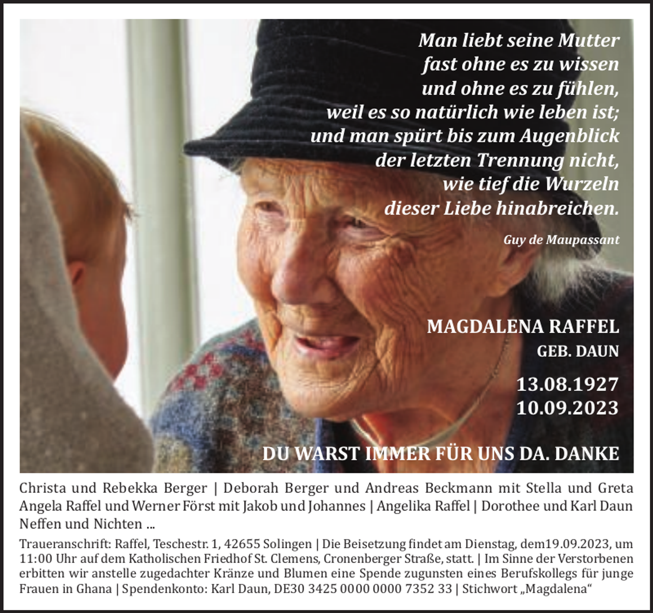 <p>Man liebt seine Mutter<br />fast ohne es zu wissen<br />und ohne es zu fühlen,<br />weil es so natürlich wie leben ist;<br />und man spürt bis zum Augenblick<br />der letzten Trennung nicht,<br />wie tief die Wurzeln<br />dieser Liebe hinabreichen.<br />Guy de Maupassant</p><p>MAGDALENA RAFFEL<br />GEB. DAUN</p><p>13.08.1927<br />10.09.2023<br />DU WARST IMMER FÜR UNS DA. DANKE<br />Christa und Rebekka Berger | Deborah Berger und Andreas Beckmann mit Stella und Greta<br />Angela Raffel und Werner Först mit Jakob und Johannes | Angelika Raffel | Dorothee und Karl Daun<br />Neffen und Nichten ...<br />Traueranschrift: Raffel, Teschestr. 1, 42655 Solingen | Die Beisetzung findet am Dienstag, dem19.09.2023, um<br />11:00 Uhr auf dem Katholischen Friedhof St. Clemens, Cronenberger Straße, statt. | Im Sinne der Verstorbenen<br />erbitten wir anstelle zugedachter Kränze und Blumen eine Spende zugunsten eines Berufskollegs für junge<br />Frauen in Ghana | Spendenkonto: Karl Daun, DE30 3425 7352 33 | Stichwort „Magdalena“</p>