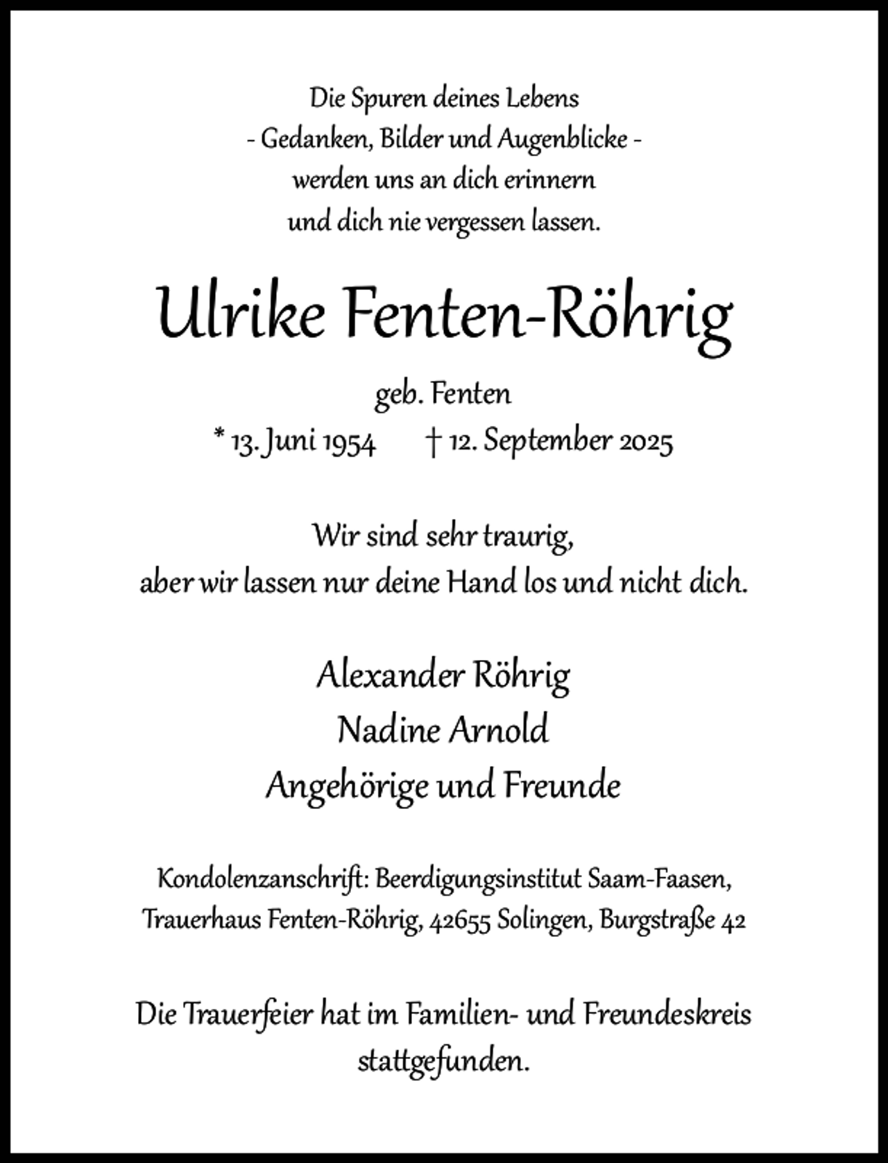 <p>Die Spuren deines Lebens<br />- Gedanken, Bilder und Augenblicke werden uns an dich erinnern<br />und dich nie vergessen lassen.</p><p>Ulrike Fenten-Röhrig<br />geb. Fenten<br />* 13. Juni 1954 † 12. September 2025</p><p>Wir sind sehr traurig,<br />aber wir lassen nur deine Hand los und nicht dich.</p><p>Alexander Röhrig<br />Nadine Arnold<br />Angehörige und Freunde<br />Kondolenzanschrift: Beerdigungsinstitut Saam-Faasen,<br />Trauerhaus Fenten-Röhrig, 42655 Solingen, Burgstraße 42</p><p>Die Trauerfeier hat im Familien- und Freundeskreis<br />stattgefunden.</p>