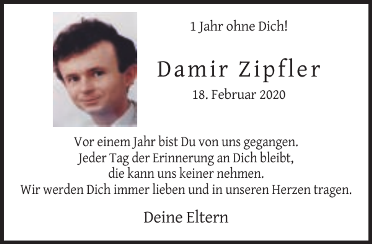 <p>1 Jahr ohne Dich!</p><p>D a mir Z ip fle r<br />18. Februar 2020</p><p>Vor einem Jahr bist Du von uns gegangen.<br />Jeder Tag der Erinnerung an Dich bleibt,<br />die kann uns keiner nehmen.<br />Wir werden Dich immer lieben und in unseren Herzen tragen.</p><p>Deine Eltern</p>