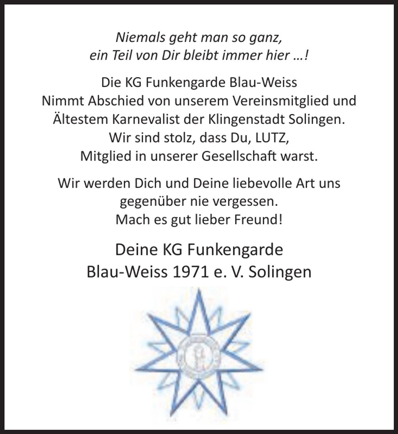 <p>Niemals geht man so ganz,<br />ein Teil von Dir bleibt immer hier …!<br />Die KG Funkengarde Blau-Weiss<br />Nimmt Abschied von unserem Vereinsmitglied und<br />Ältestem Karnevalist der Klingenstadt Solingen.<br />Wir sind stolz, dass Du, LUTZ,<br />Mitglied in unserer Gesellschaft warst.<br />Wir werden Dich und Deine liebevolle Art uns<br />gegenüber nie vergessen.<br />Mach es gut lieber Freund!</p><p>Deine KG Funkengarde<br />Blau-Weiss 1971 e. V. Solingen</p>