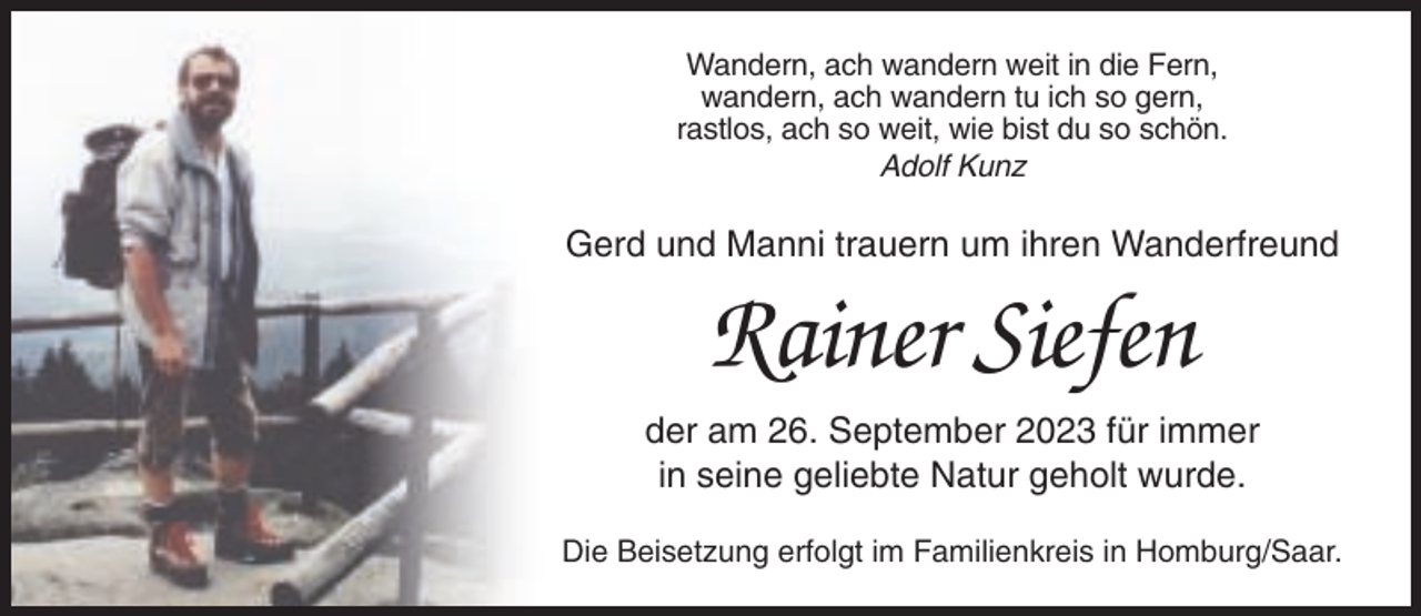 <p>Wandern, ach wandern weit in die Fern,<br />wandern, ach wandern tu ich so gern,<br />rastlos, ach so weit, wie bist du so schön.<br />Adolf Kunz</p><p>Gerd und Manni trauern um ihren Wanderfreund</p><p>Rainer Siefen<br />der am 26. September 2023 für immer<br />in seine geliebte Natur geholt wurde.<br />Die Beisetzung erfolgt im Familienkreis in Homburg/Saar.</p>