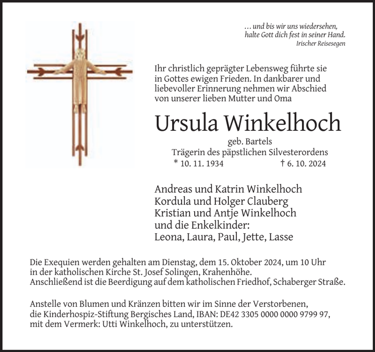 <p>. . . und bis wir uns wiedersehen,<br />halte Gott dich fest in seiner Hand.<br />Irischer Reisesegen</p><p>Ihr christlich geprägter Lebensweg führte sie<br />in Gottes ewigen Frieden. In dankbarer und<br />liebevoller Erinnerung nehmen wir Abschied<br />von unserer lieben Mutter und Oma</p><p>Ursula Winkelhoch<br />geb. Bartels<br />Trägerin des päpstlichen Silvesterordens<br />* 10. 11. 1934<br />† 6. 10. 2024</p><p>Andreas und Katrin Winkelhoch<br />Kordula und Holger Clauberg<br />Kristian und Antje Winkelhoch<br />und die Enkelkinder:<br />Leona, Laura, Paul, Jette, Lasse<br />Die Exequien werden gehalten am Dienstag, dem 15. Oktober 2024, um 10 Uhr<br />in der katholischen Kirche St. Josef Solingen, Krahenhöhe.<br />Anschließend ist die Beerdigung auf dem katholischen Friedhof, Schaberger Straße.<br />Anstelle von Blumen und Kränzen bitten wir im Sinne der Verstorbenen,<br />die Kinderhospiz-Stiftung Bergisches Land, IBAN: DE42 3305 9797,<br />mit dem Vermerk: Utti Winkelhoch, zu unterstützen.</p>