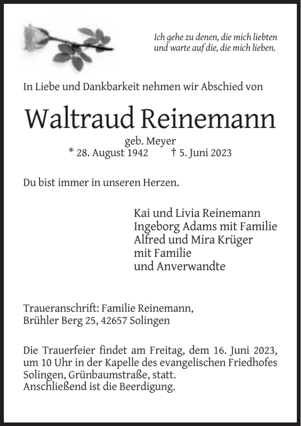 <p>Ich gehe zu denen, die mich liebten<br />und warte auf die, die mich lieben.</p><p>In Liebe und Dankbarkeit nehmen wir Abschied von</p><p>Waltraud Reinemann<br />geb. Meyer<br />* 28. August 1942<br />† 5. Juni 2023<br />Du bist immer in unseren Herzen.</p><p>Kai und Livia Reinemann<br />Ingeborg Adams mit Familie<br />Alfred und Mira Krüger<br />mit Familie<br />und Anverwandte</p><p>Traueranschrift: Familie Reinemann,<br />Brühler Berg 25, 42657 Solingen<br />Die Trauerfeier findet am Freitag, dem 16. Juni 2023,<br />um 10 Uhr in der Kapelle des evangelischen Friedhofes<br />Solingen, Grünbaumstraße, statt.<br />Anschließend ist die Beerdigung.</p>