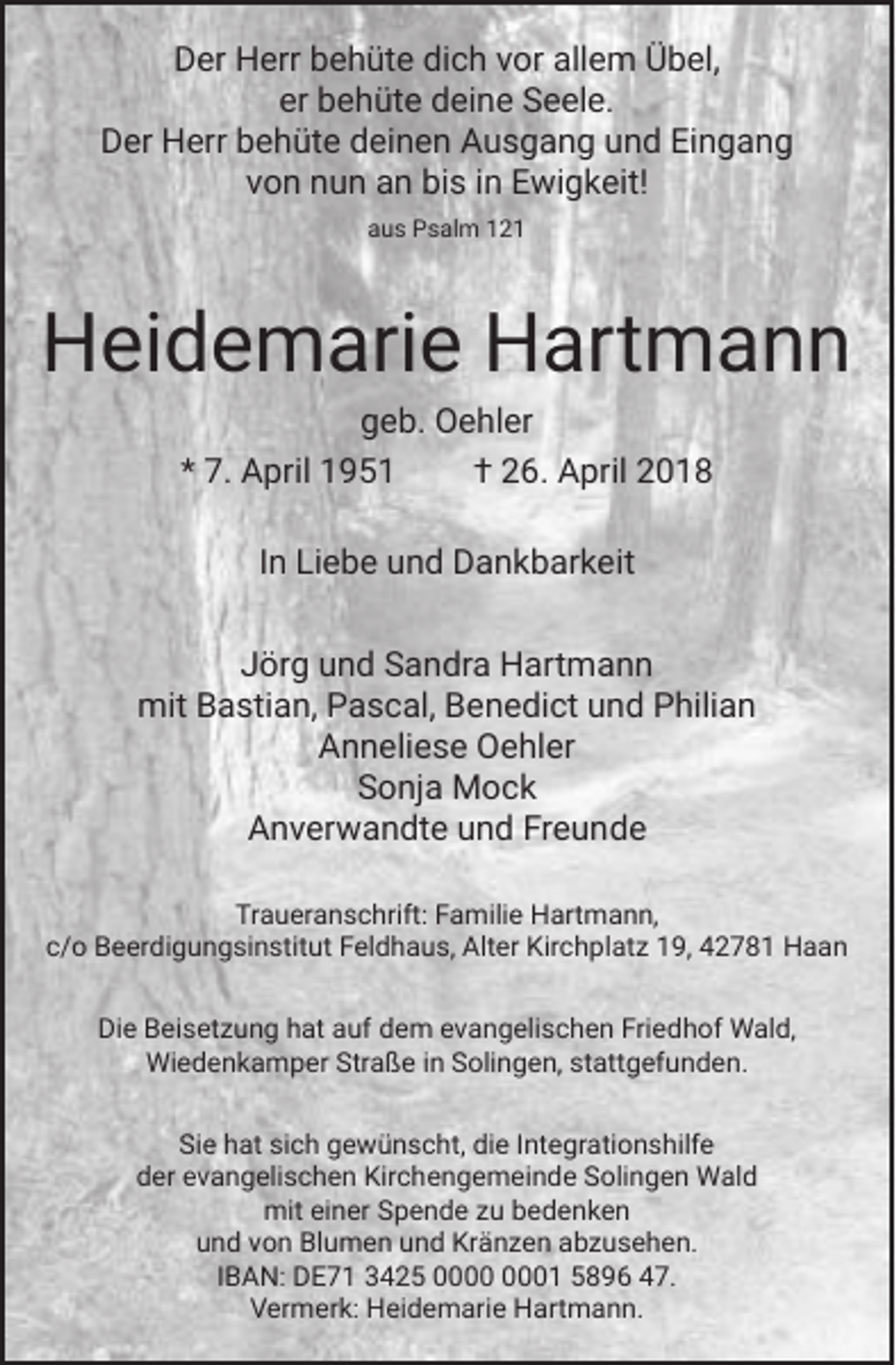 <p>Der Herr behüte dich vor allem Übel,<br />er behüte deine Seele.<br />Der Herr behüte deinen Ausgang und Eingang<br />von nun an bis in Ewigkeit!<br />aus Psalm 121</p><p>Heidemarie Hartmann<br />geb. Oehler<br />* 7. April 1951<br />† 26. April 2018<br />In Liebe und Dankbarkeit<br />Jörg und Sandra Hartmann<br />mit Bastian, Pascal, Benedict und Philian<br />Anneliese Oehler<br />Sonja Mock<br />Anverwandte und Freunde<br />Traueranschrift: Familie Hartmann,<br />c/o Beerdigungsinstitut Feldhaus, Alter Kirchplatz 19, 42781 Haan<br />Die Beisetzung hat auf dem evangelischen Friedhof Wald,<br />Wiedenkamper Straße in Solingen, stattgefunden.<br />Sie hat sich gewünscht, die Integrationshilfe<br />der evangelischen Kirchengemeinde Solingen Wald<br />mit einer Spende zu bedenken<br />und von Blumen und Kränzen abzusehen.<br />IBAN: DE71 3425 01 5896 47.<br />Vermerk: Heidemarie Hartmann.</p>