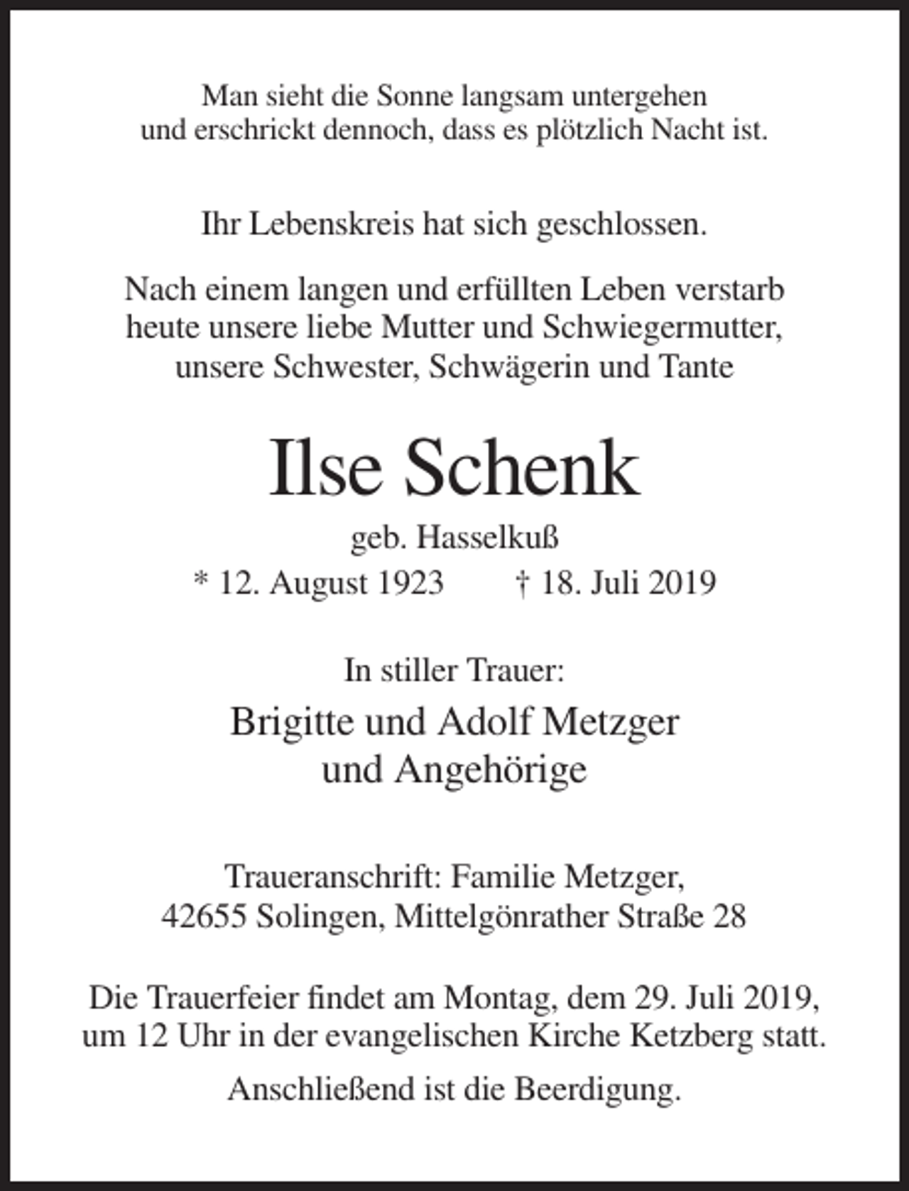 <p>Man sieht die Sonne langsam untergehen<br />und erschrickt dennoch, dass es plötzlich Nacht ist.</p><p>Ihr Lebenskreis hat sich geschlossen.<br />Nach einem langen und erfüllten Leben verstarb<br />heute unsere liebe Mutter und Schwiegermutter,<br />unsere Schwester, Schwägerin und Tante</p><p>Ilse Schenk<br />geb. Hasselkuß<br />* 12. August 1923<br />† 18. Juli 2019<br />In stiller Trauer:</p><p>Brigitte und Adolf Metzger<br />und Angehörige<br />Traueranschrift: Familie Metzger,<br />42655 Solingen, Mittelgönrather Straße 28<br />Die Trauerfeier findet am Montag, dem 29. Juli 2019,<br />um 12 Uhr in der evangelischen Kirche Ketzberg statt.<br />Anschließend ist die Beerdigung.</p>