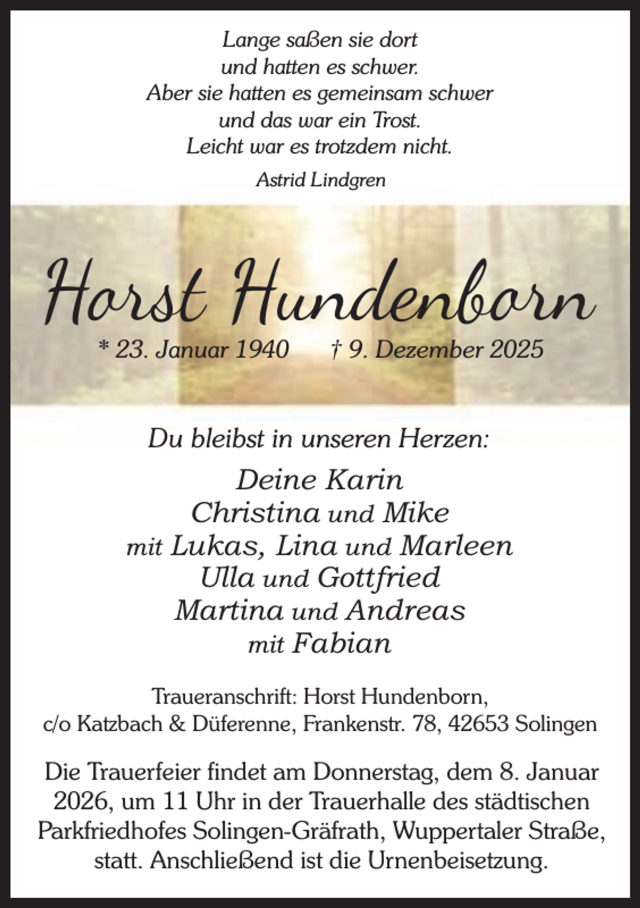 <p>Lange saßen sie dort<br />und hatten es schwer.<br />Aber sie hatten es gemeinsam schwer<br />und das war ein Trost.<br />Leicht war es trotzdem nicht.<br />Astrid Lindgren</p><p>H st Hundenb n<br />* 23. Januar 1940</p><p>† 9. Dezember 2025</p><p>Du bleibst in unseren Herzen:</p><p>Deine Karin<br />Christina und Mike<br />mit Lukas, Lina und Marleen<br />Ulla und Gottfried<br />Martina und Andreas<br />mit Fabian<br />Traueranschrift: Horst Hundenborn,<br />c/o Katzbach &amp; Düferenne, Frankenstr. 78, 42653 Solingen</p><p>Die Trauerfeier findet am Donnerstag, dem 8. Januar<br />2026, um 11 Uhr in der Trauerhalle des städtischen<br />Parkfriedhofes Solingen-Gräfrath, Wuppertaler Straße,<br />statt. Anschließend ist die Urnenbeisetzung.</p>