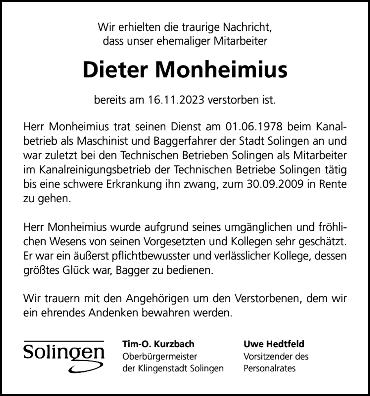 <p>Wir erhielten die traurige Nachricht,<br />dass unser ehemaliger Mitarbeiter</p><p>Dieter Monheimius<br />bereits am 16.11.2023 verstorben ist.<br />Herr Monheimius trat seinen Dienst am 01.06.1978 beim Kanalbetrieb als Maschinist und Baggerfahrer der Stadt Solingen an und<br />war zuletzt bei den Technischen Betrieben Solingen als Mitarbeiter<br />im Kanalreinigungsbetrieb der Technischen Betriebe Solingen tätig<br />bis eine schwere Erkrankung ihn zwang, zum 30.09.2009 in Rente<br />zu gehen.<br />Herr Monheimius wurde aufgrund seines umgänglichen und fröhlichen Wesens von seinen Vorgesetzten und Kollegen sehr geschätzt.<br />Er war ein äußerst pﬂichtbewusster und verlässlicher Kollege, dessen<br />größtes Glück war, Bagger zu bedienen.<br />Wir trauern mit den Angehörigen um den Verstorbenen, dem wir<br />ein ehrendes Andenken bewahren werden.<br />Tim-O. Kurzbach<br />Oberbürgermeister<br />der Klingenstadt Solingen</p><p>Uwe Hedtfeld<br />Vorsitzender des<br />Personalrates</p>