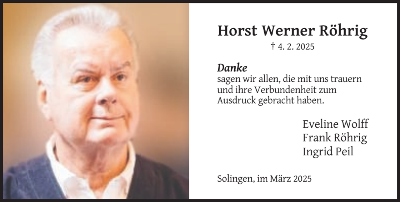 <p>Horst Werner Röhrig<br />† 4. 2. 2025</p><p>Danke<br />sagen wir allen, die mit uns trauern<br />und ihre Verbundenheit zum<br />Ausdruck gebracht haben.</p><p>Eveline Wolff<br />Frank Röhrig<br />Ingrid Peil<br />Solingen, im März 2025</p>