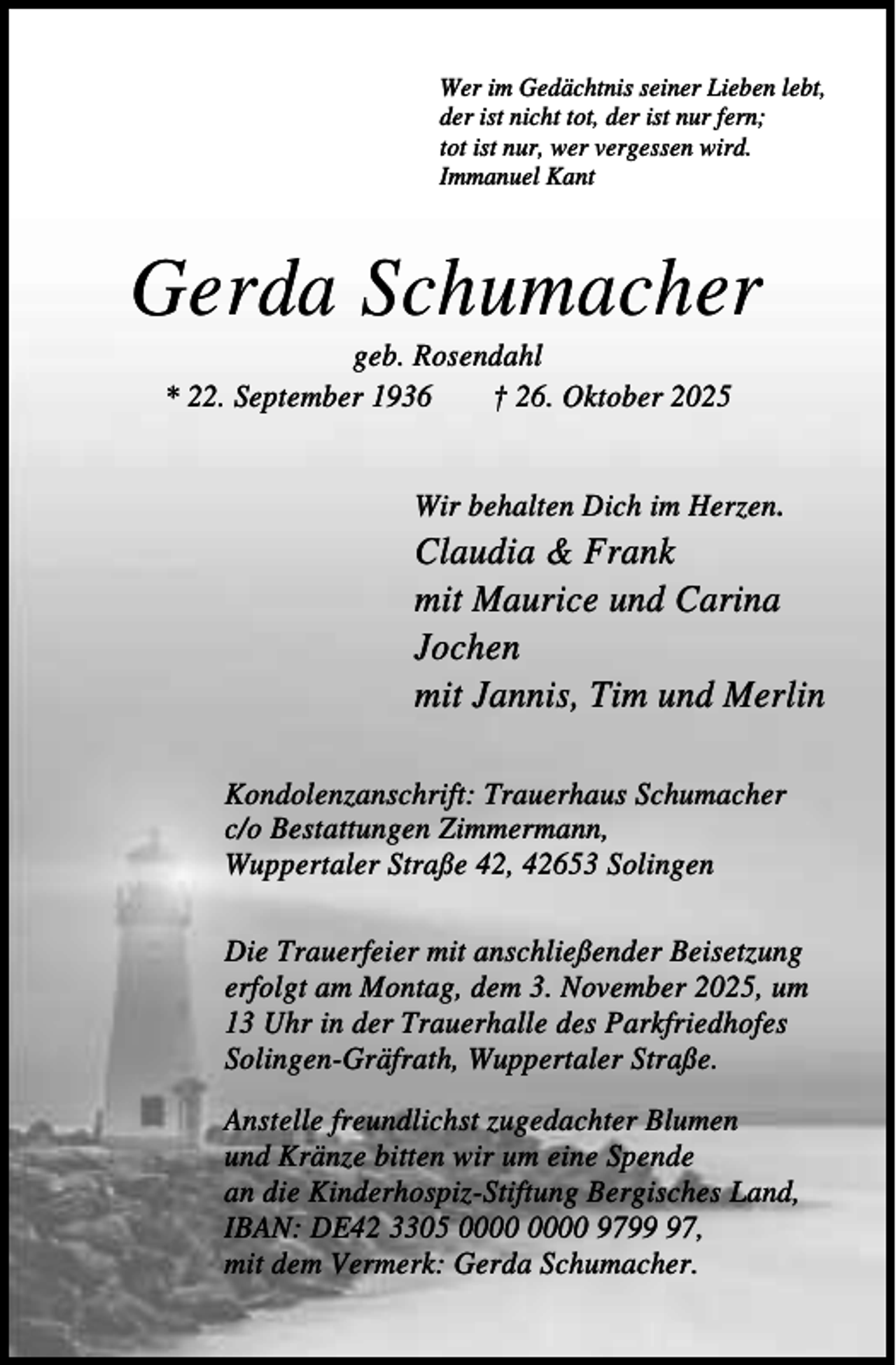 <p>Wer im Gedächtnis seiner Lieben lebt,<br />der ist nicht tot, der ist nur fern;<br />tot ist nur, wer vergessen wird.<br />Immanuel Kant</p><p>Gerda Schumacher<br />geb. Rosendahl<br />* 22. September 1936<br />† 26. Oktober 2025<br />Wir behalten Dich im Herzen.</p><p>Claudia &amp; Frank<br />mit Maurice und Carina<br />Jochen<br />mit Jannis, Tim und Merlin<br />Kondolenzanschrift: Trauerhaus Schumacher<br />c/o Bestattungen Zimmermann,<br />Wuppertaler Straße 42, 42653 Solingen<br />Die Trauerfeier mit anschließender Beisetzung<br />erfolgt am Montag, dem 3. November 2025, um<br />13 Uhr in der Trauerhalle des Parkfriedhofes<br />Solingen-Gräfrath, Wuppertaler Straße.<br />Anstelle freundlichst zugedachter Blumen<br />und Kränze bitten wir um eine Spende<br />an die Kinderhospiz-Stiftung Bergisches Land,<br />IBAN: DE42 3305 9797,<br />mit dem Vermerk: Gerda Schumacher.</p>