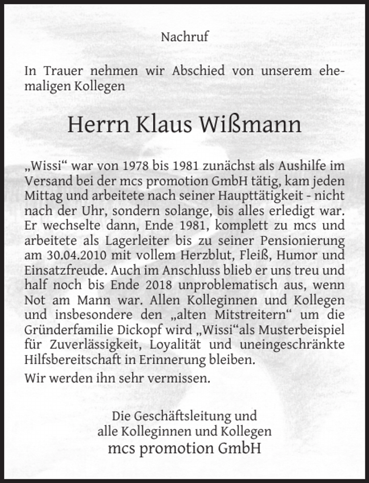 <p>Nachruf<br />In Trauer nehmen wir Abschied von unserem ehemaligen Kollegen</p><p>Herrn Klaus Wißmann<br />„Wissi“ war von 1978 bis 1981 zunächst als Aushilfe im<br />Versand bei der mcs promotion GmbH tätig, kam jeden<br />Mittag und arbeitete nach seiner Haupttätigkeit - nicht<br />nach der Uhr, sondern solange, bis alles erledigt war.<br />Er wechselte dann, Ende 1981, komplett zu mcs und<br />arbeitete als Lagerleiter bis zu seiner Pensionierung<br />am 30.04.2010 mit vollem Herzblut, Fleiß, Humor und<br />Einsatzfreude. Auch im Anschluss blieb er uns treu und<br />half noch bis Ende 2018 unproblematisch aus, wenn<br />Not am Mann war. Allen Kolleginnen und Kollegen<br />und insbesondere den „alten Mitstreitern“ um die<br />Gründerfamilie Dickopf wird „Wissi“als Musterbeispiel<br />für Zuverlässigkeit, Loyalität und uneingeschränkte<br />Hilfsbereitschaft in Erinnerung bleiben.<br />Wir werden ihn sehr vermissen.<br />Die Geschäftsleitung und<br />alle Kolleginnen und Kollegen</p><p>mcs promotion GmbH</p>