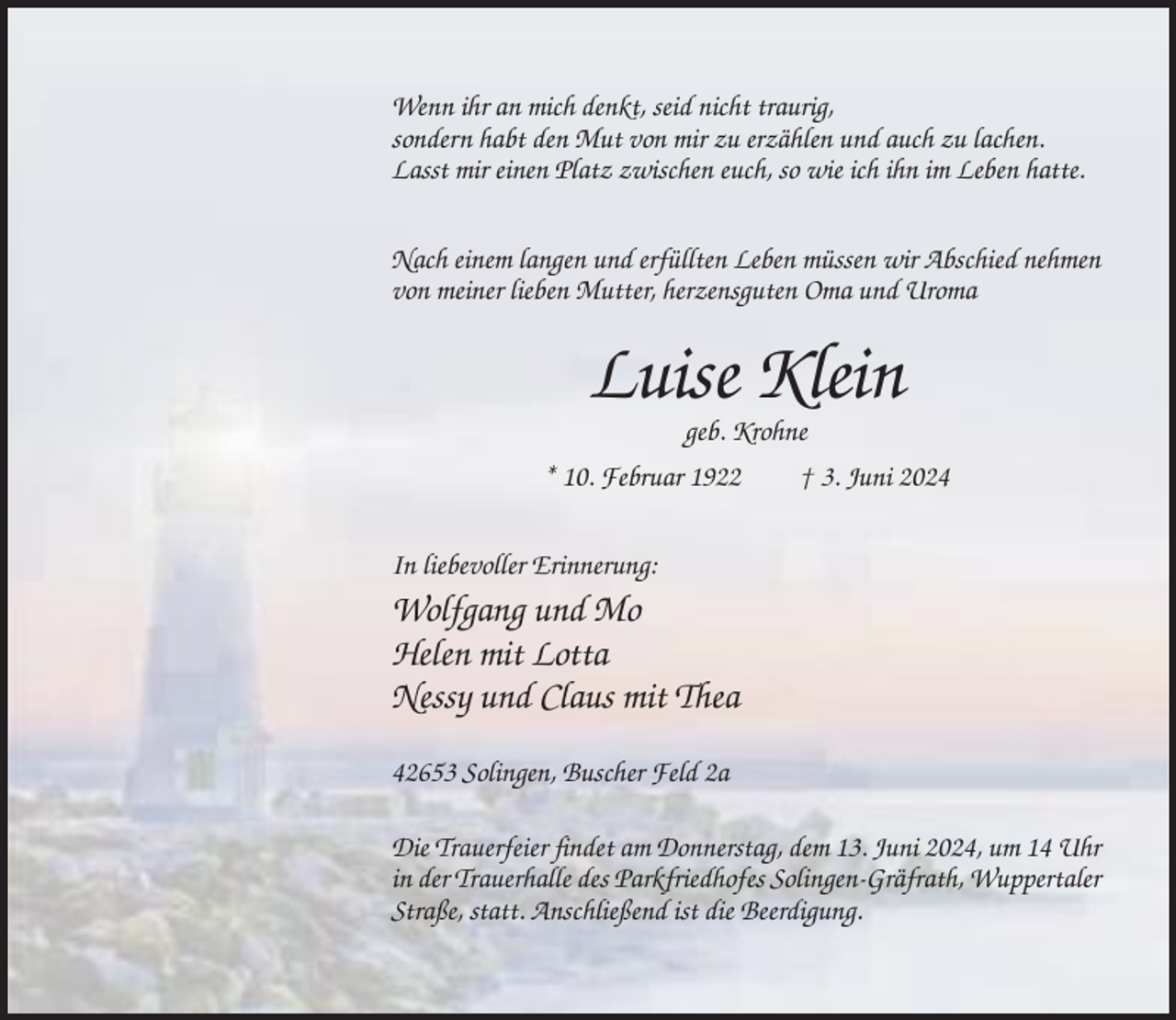 <p>Wenn ihr an mich denkt, seid nicht traurig,<br />sondern habt den Mut von mir zu erzählen und auch zu lachen.<br />Lasst mir einen Platz zwischen euch, so wie ich ihn im Leben hatte.<br />Nach einem langen und erfüllten Leben müssen wir Abschied nehmen<br />von meiner lieben Mutter, herzensguten Oma und Uroma</p><p>Luise Klein<br />geb. Krohne<br />* 10. Februar 1922<br />† 3. Juni 2024<br />In liebevoller Erinnerung:</p><p>Wolfgang und Mo<br />Helen mit Lotta<br />Nessy und Claus mit Thea<br />42653 Solingen, Buscher Feld 2a<br />Die Trauerfeier findet am Donnerstag, dem 13. Juni 2024, um 14 Uhr<br />in der Trauerhalle des Parkfriedhofes Solingen-Gräfrath, Wuppertaler<br />Straße, statt. Anschließend ist die Beerdigung.</p>