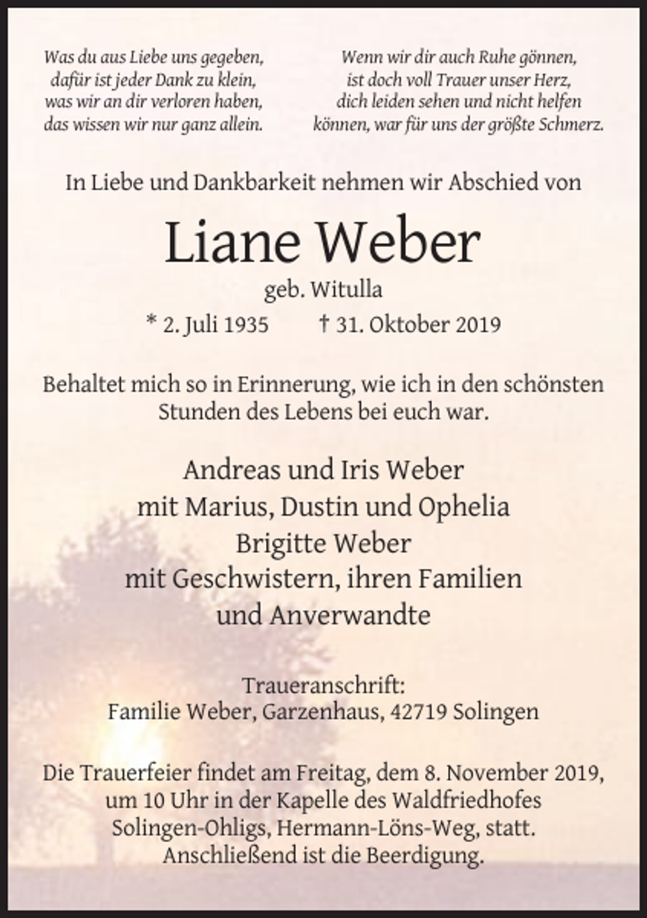 <p>Was du aus Liebe uns gegeben,<br />dafür ist jeder Dank zu klein,<br />was wir an dir verloren haben,<br />das wissen wir nur ganz allein.</p><p>Wenn wir dir auch Ruhe gönnen,<br />ist doch voll Trauer unser Herz,<br />dich leiden sehen und nicht helfen<br />können, war für uns der größte Schmerz.</p><p>In Liebe und Dankbarkeit nehmen wir Abschied von</p><p>Liane Weber<br />geb. Witulla<br />* 2. Juli 1935<br />† 31. Oktober 2019<br />Behaltet mich so in Erinnerung, wie ich in den schönsten<br />Stunden des Lebens bei euch war.</p><p>Andreas und Iris Weber<br />mit Marius, Dustin und Ophelia<br />Brigitte Weber<br />mit Geschwistern, ihren Familien<br />und Anverwandte<br />Traueranschrift:<br />Familie Weber, Garzenhaus, 42719 Solingen<br />Die Trauerfeier findet am Freitag, dem 8. November 2019,<br />um 10 Uhr in der Kapelle des Waldfriedhofes<br />Solingen-Ohligs, Hermann-Löns-Weg, statt.<br />Anschließend ist die Beerdigung.</p>