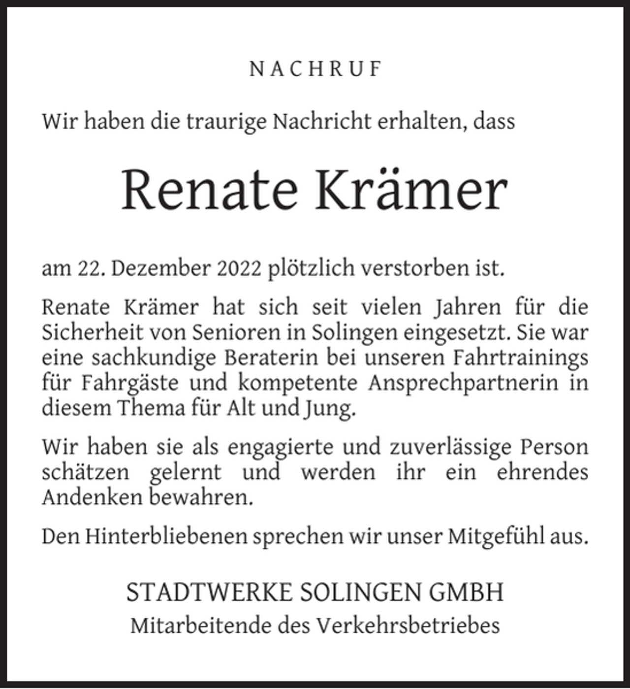 <p>NACHRUF<br />Wir haben die traurige Nachricht erhalten, dass</p><p>Renate Krämer<br />am 22. Dezember 2022 plötzlich verstorben ist.<br />Renate Krämer hat sich seit vielen Jahren für die<br />Sicherheit von Senioren in Solingen eingesetzt. Sie war<br />eine sachkundige Beraterin bei unseren Fahrtrainings<br />für Fahrgäste und kompetente Ansprechpartnerin in<br />diesem Thema für Alt und Jung.<br />Wir haben sie als engagierte und zuverlässige Person<br />schätzen gelernt und werden ihr ein ehrendes<br />Andenken bewahren.<br />Den Hinterbliebenen sprechen wir unser Mitgefühl aus.</p><p>STADTWERKE SOLINGEN GMBH<br />Mitarbeitende des Verkehrsbetriebes</p>
