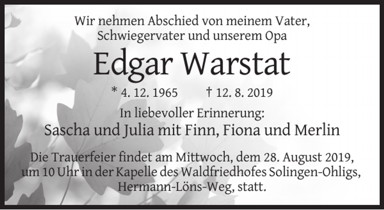 <p>Wir nehmen Abschied von meinem Vater,<br />Schwiegervater und unserem Opa</p><p>Edgar Warstat<br />* 4. 12. 1965<br />† 12. 8. 2019<br />In liebevoller Erinnerung:</p><p>Sascha und Julia mit Finn, Fiona und Merlin<br />Die Trauerfeier findet am Mittwoch, dem 28. August 2019,<br />um 10 Uhr in der Kapelle des Waldfriedhofes Solingen-Ohligs,<br />Hermann-Löns-Weg, statt.</p>