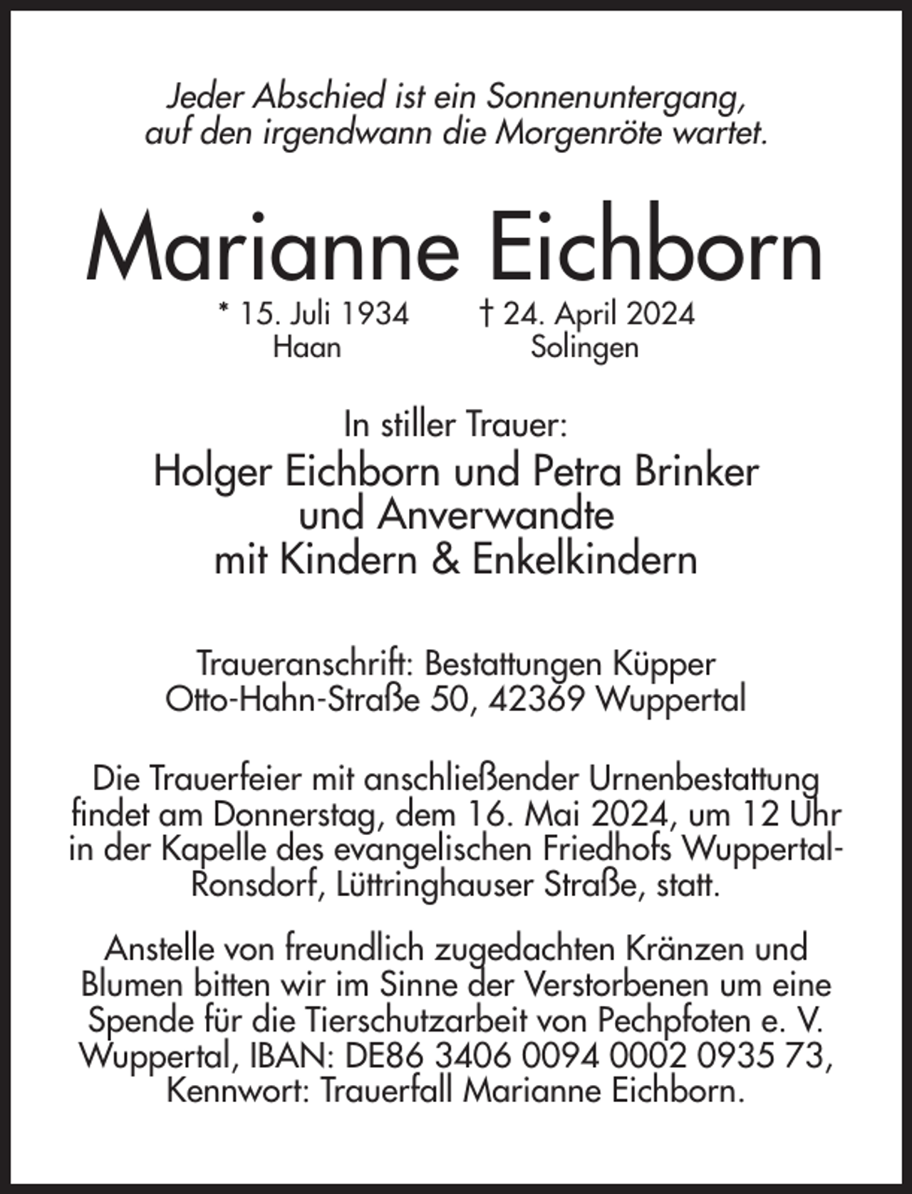<p>Jeder Abschied ist ein Sonnenuntergang,<br />auf den irgendwann die Morgenröte wartet.</p><p>Marianne Eichborn<br />* 15. Juli 1934<br />Haan</p><p>† 24. April 2024<br />Solingen</p><p>In stiller Trauer:</p><p>Holger Eichborn und Petra Brinker<br />und Anverwandte<br />mit Kindern &amp; Enkelkindern<br />Traueranschrift: Bestattungen Küpper<br />Otto-Hahn-Straße 50, 42369 Wuppertal<br />Die Trauerfeier mit anschließender Urnenbestattung<br />findet am Donnerstag, dem 16. Mai 2024, um 12 Uhr<br />in der Kapelle des evangelischen Friedhofs WuppertalRonsdorf, Lüttringhauser Straße, statt.<br />Anstelle von freundlich zugedachten Kränzen und<br />Blumen bitten wir im Sinne der Verstorbenen um eine<br />Spende für die Tierschutzarbeit von Pechpfoten e. V.<br />Wuppertal, IBAN: DE86 3406 0094 0002 0935 73,<br />Kennwort: Trauerfall Marianne Eichborn.</p>