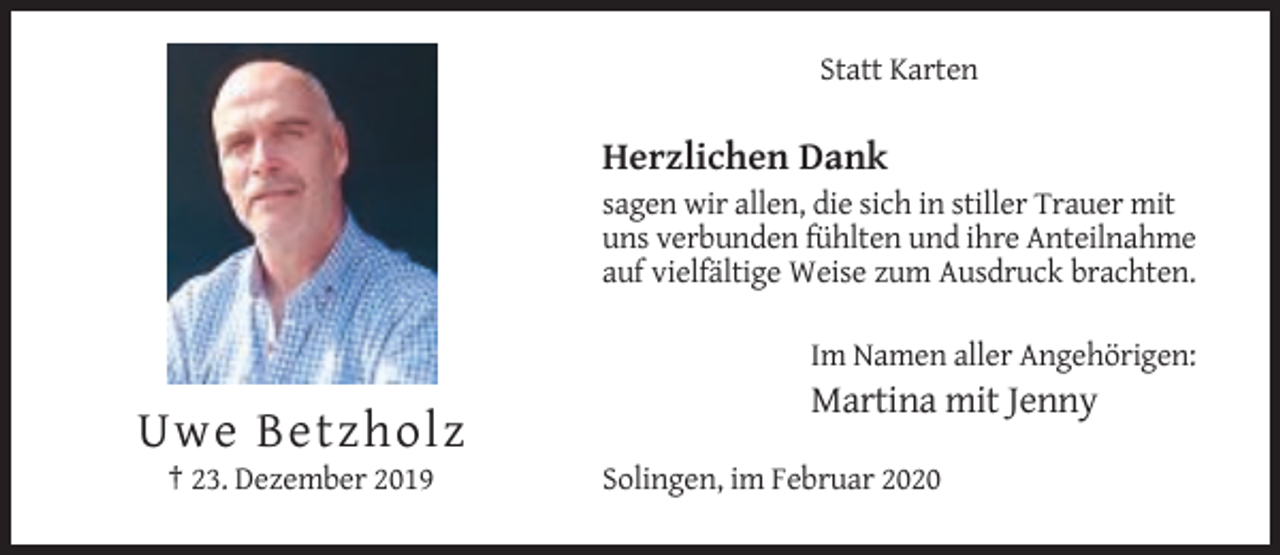 <p>Statt Karten</p><p>Herzlichen Dank<br />sagen wir allen, die sich in stiller Trauer mit<br />uns verbunden fühlten und ihre Anteilnahme<br />auf vielfältige Weise zum Ausdruck brachten.<br />Im Namen aller Angehörigen:</p><p>Martina mit Jenny</p><p>Uwe Betzholz<br />† 23. Dezember 2019</p><p>Solingen, im Februar 2020</p>