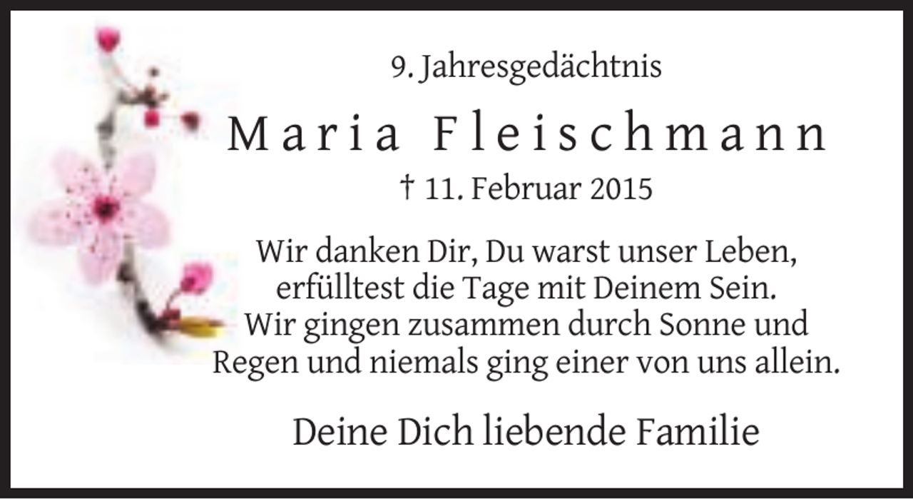 <p>9. Jahresgedächtnis</p><p>Maria Fleischmann<br />† 11. Februar 2015<br />Wir danken Dir, Du warst unser Leben,<br />erfülltest die Tage mit Deinem Sein.<br />Wir gingen zusammen durch Sonne und<br />Regen und niemals ging einer von uns allein.</p><p>Deine Dich liebende Familie</p>