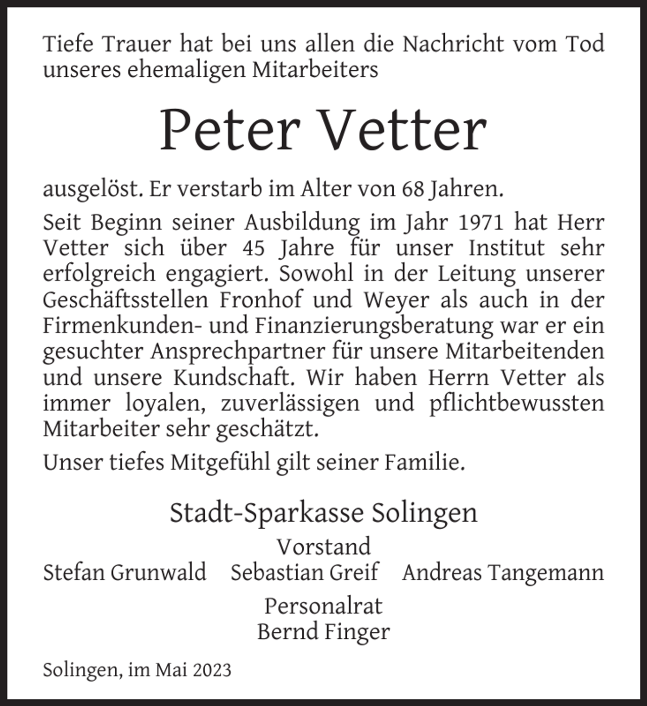 <p>Tiefe Trauer hat bei uns allen die Nachricht vom Tod<br />unseres ehemaligen Mitarbeiters</p><p>Peter Vetter<br />ausgelöst. Er verstarb im Alter von 68 Jahren.<br />Seit Beginn seiner Ausbildung im Jahr 1971 hat Herr<br />Vetter sich über 45 Jahre für unser Institut sehr<br />erfolgreich engagiert. Sowohl in der Leitung unserer<br />Geschäftsstellen Fronhof und Weyer als auch in der<br />Firmenkunden- und Finanzierungsberatung war er ein<br />gesuchter Ansprechpartner für unsere Mitarbeitenden<br />und unsere Kundschaft. Wir haben Herrn Vetter als<br />immer loyalen, zuverlässigen und pﬂichtbewussten<br />Mitarbeiter sehr geschätzt.<br />Unser tiefes Mitgefühl gilt seiner Familie.</p><p>Stadt-Sparkasse Solingen</p><p>Vorstand<br />Stefan Grunwald Sebastian Greif Andreas Tangemann<br />Personalrat<br />Bernd Finger<br />Solingen, im Mai 2023</p>