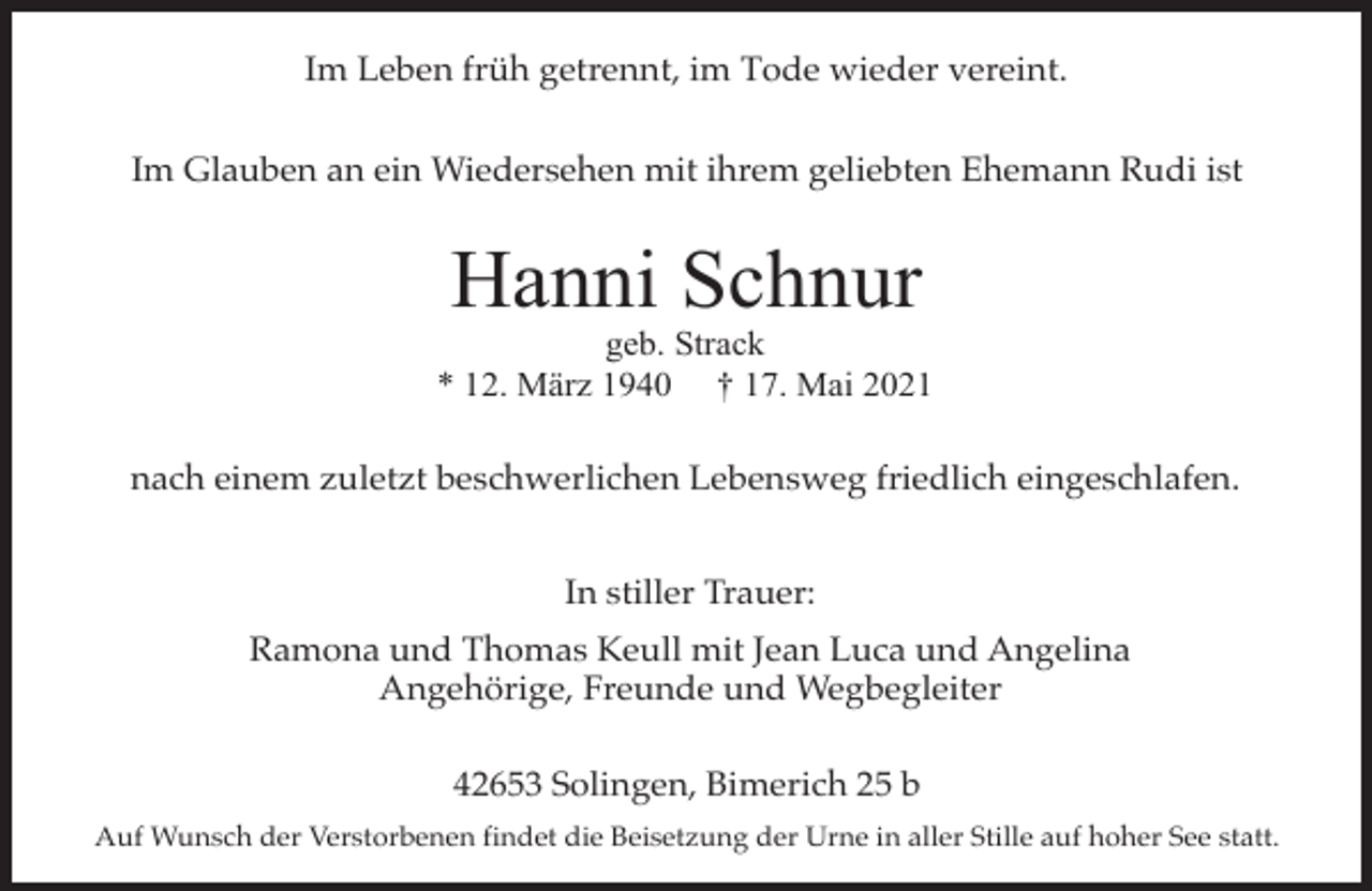 <p>Im Leben früh getrennt, im Tode wieder vereint.<br />Im Glauben an ein Wiedersehen mit ihrem geliebten Ehemann Rudi ist</p><p>Hanni Schnur</p><p>geb. Strack<br />* 12. März 1940 † 17. Mai 2021<br />nach einem zuletzt beschwerlichen Lebensweg friedlich eingeschlafen.<br />In stiller Trauer:<br />Ramona und Thomas Keull mit Jean Luca und Angelina<br />Angehörige, Freunde und Wegbegleiter<br />42653 Solingen, Bimerich 25 b<br />Auf Wunsch der Verstorbenen findet die Beisetzung der Urne in aller Stille auf hoher See statt.</p>