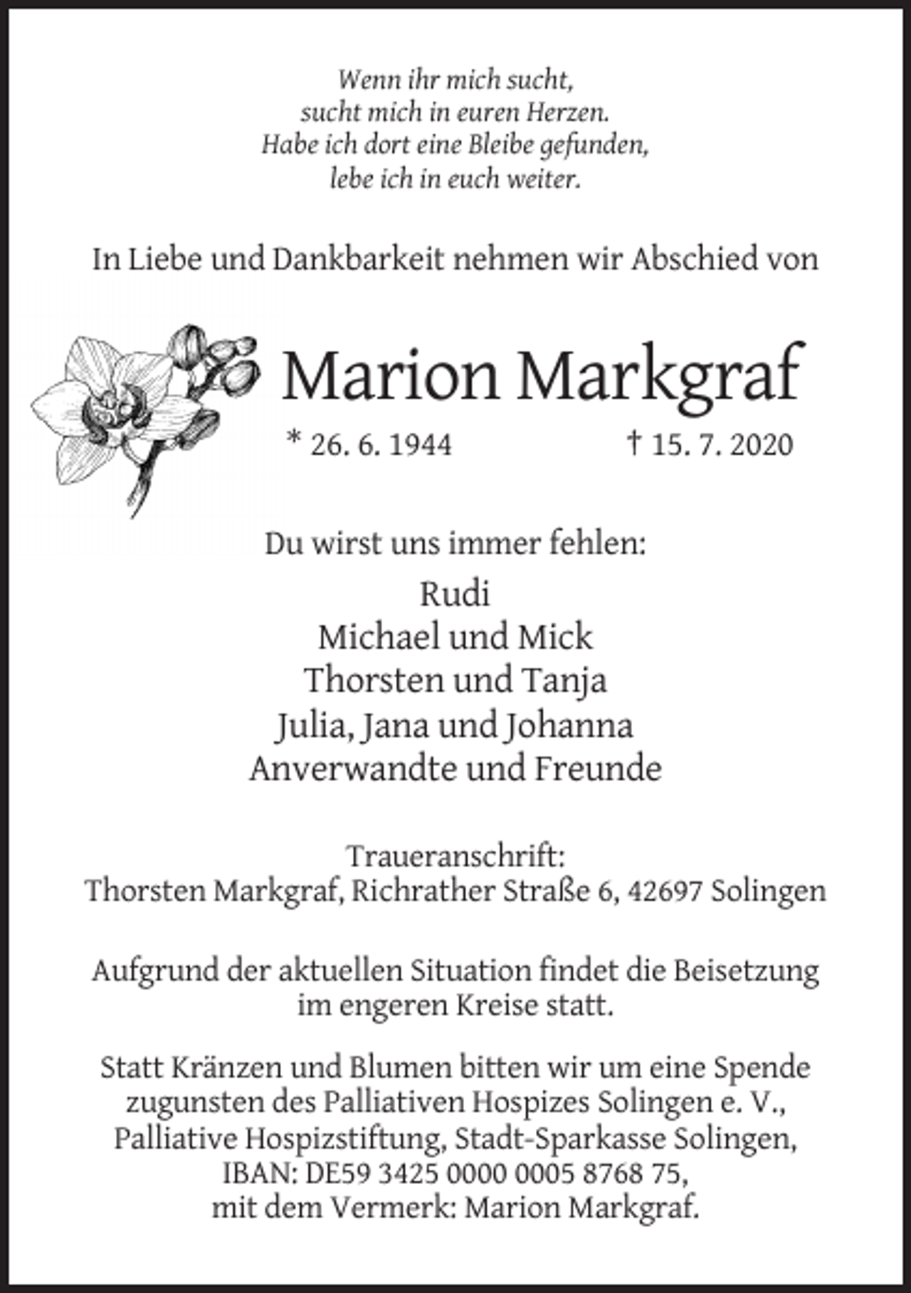 <p>Wenn ihr mich sucht,<br />sucht mich in euren Herzen.<br />Habe ich dort eine Bleibe gefunden,<br />lebe ich in euch weiter.</p><p>In Liebe und Dankbarkeit nehmen wir Abschied von</p><p>Marion Markgraf<br />* 26. 6. 1944</p><p>† 15. 7. 2020</p><p>Du wirst uns immer fehlen:</p><p>Rudi<br />Michael und Mick<br />Thorsten und Tanja<br />Julia, Jana und Johanna<br />Anverwandte und Freunde<br />Traueranschrift:<br />Thorsten Markgraf, Richrather Straße 6, 42697 Solingen<br />Aufgrund der aktuellen Situation findet die Beisetzung<br />im engeren Kreise statt.<br />Statt Kränzen und Blumen bitten wir um eine Spende<br />zugunsten des Palliativen Hospizes Solingen e. V.,<br />Palliative Hospizstiftung, Stadt-Sparkasse Solingen,<br />IBAN: DE59 3425 05 8768 75,<br />mit dem Vermerk: Marion Markgraf.</p>