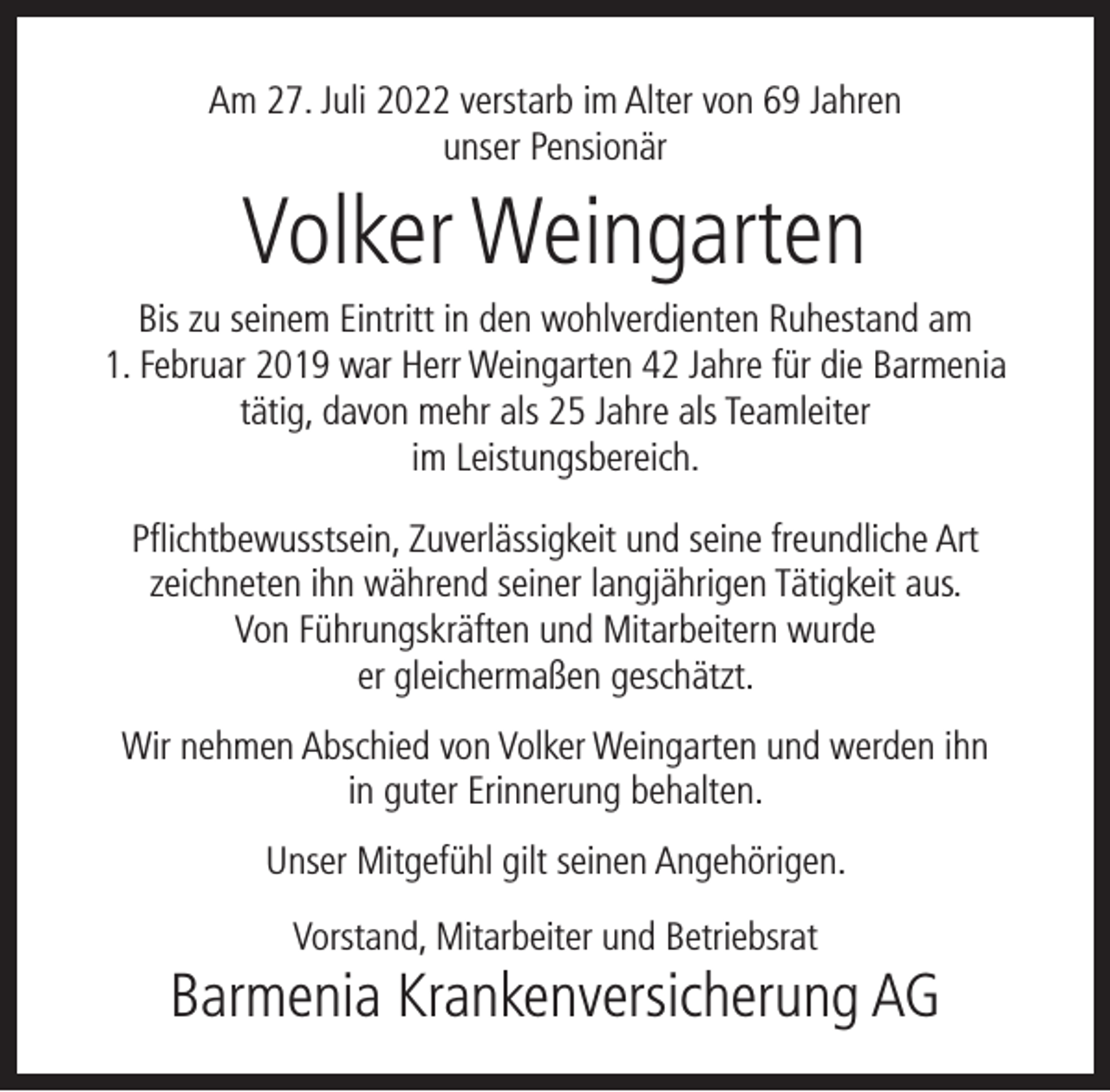 <p>Am 27. Juli 2022 verstarb im Alter von 69 Jahren<br />unser Pensionär</p><p>Volker Weingarten</p><p>Bis zu seinem Eintritt in den wohlverdienten Ruhestand am<br />1. Februar 2019 war Herr Weingarten 42 Jahre für die Barmenia<br />tätig, davon mehr als 25 Jahre als Teamleiter<br />im Leistungsbereich.<br />Pﬂichtbewusstsein, Zuverlässigkeit und seine freundliche Art<br />zeichneten ihn während seiner langjährigen Tätigkeit aus.<br />Von Führungskräften und Mitarbeitern wurde<br />er gleichermaßen geschätzt.<br />Wir nehmen Abschied von Volker Weingarten und werden ihn<br />in guter Erinnerung behalten.<br />Unser Mitgefühl gilt seinen Angehörigen.<br />Vorstand, Mitarbeiter und Betriebsrat</p><p>Barmenia Krankenversicherung AG</p>