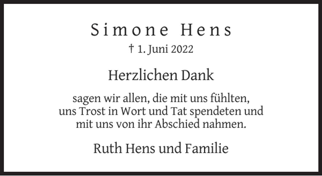 <p>Simone Hens<br />† 1. Juni 2022</p><p>Herzlichen Dank<br />sagen wir allen, die mit uns fühlten,<br />uns Trost in Wort und Tat spendeten und<br />mit uns von ihr Abschied nahmen.</p><p>Ruth Hens und Familie</p>