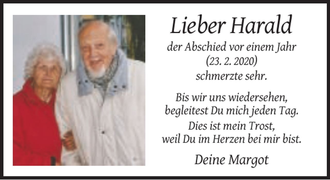 <p>Lieber Harald<br />der Abschied vor einem Jahr<br />(23. 2. 2020)<br />schmerzte sehr.<br />Bis wir uns wiedersehen,<br />begleitest Du mich jeden Tag.<br />Dies ist mein Trost,<br />weil Du im Herzen bei mir bist.</p><p>Deine Margot</p>
