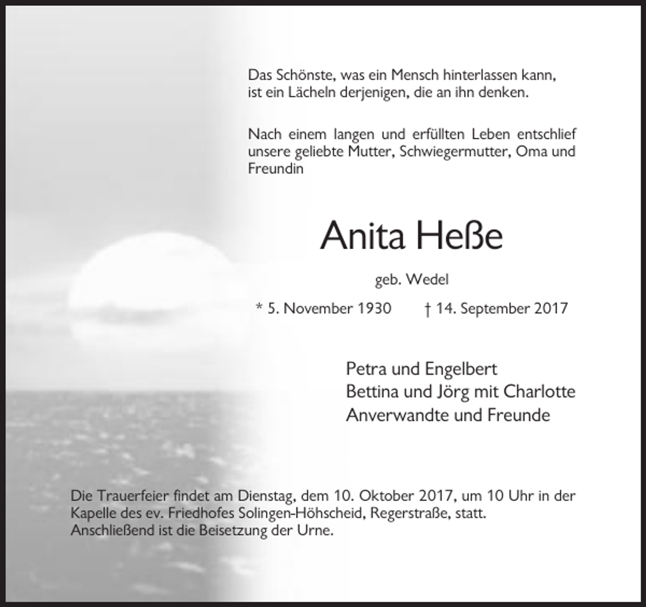<p>Das Schönste, was ein Mensch hinterlassen kann,<br />ist ein Lächeln derjenigen, die an ihn denken.<br />Nach einem langen und erfüllten Leben entschlief<br />unsere geliebte Mutter, Schwiegermutter, Oma und<br />Freundin</p><p>Anita Heße<br />geb. Wedel<br />* 5. November 1930</p><p>† 14. September 2017</p><p>Petra und Engelbert<br />Bettina und Jörg mit Charlotte<br />Anverwandte und Freunde</p><p>Die Trauerfeier findet am Dienstag, dem 10. Oktober 2017, um 10 Uhr in der<br />Kapelle des ev. Friedhofes Solingen-Höhscheid, Regerstraße, statt.<br />Anschließend ist die Beisetzung der Urne.</p>