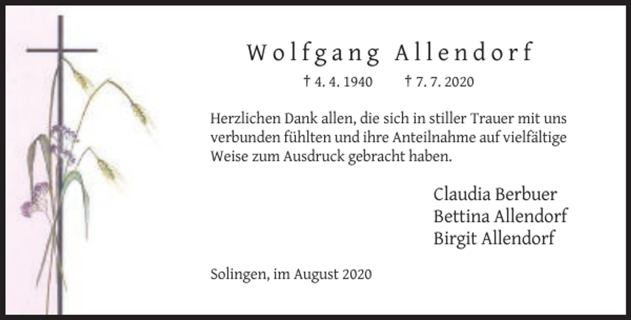 <p>Wolfgang Allendorf<br />† 4. 4. 1940</p><p>† 7. 7. 2020</p><p>Herzlichen Dank allen, die sich in stiller Trauer mit uns<br />verbunden fühlten und ihre Anteilnahme auf vielfältige<br />Weise zum Ausdruck gebracht haben.</p><p>Claudia Berbuer<br />Bettina Allendorf<br />Birgit Allendorf<br />Solingen, im August 2020</p>