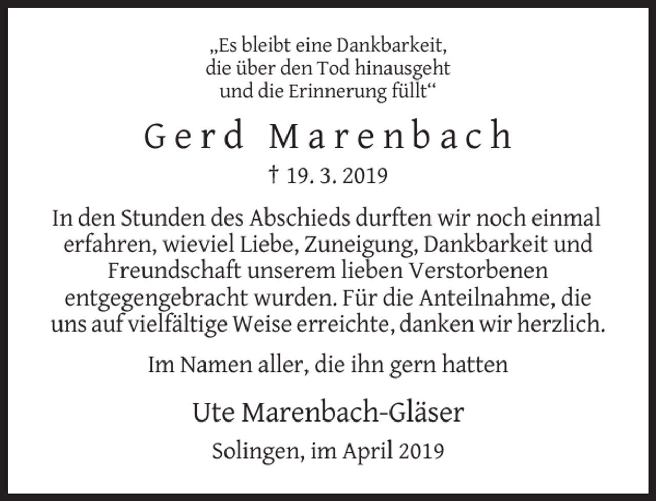 <p>„Es bleibt eine Dankbarkeit,<br />die über den Tod hinausgeht<br />und die Erinnerung füllt“</p><p>Gerd Marenbach<br />† 19. 3. 2019<br />In den Stunden des Abschieds durften wir noch einmal<br />erfahren, wieviel Liebe, Zuneigung, Dankbarkeit und<br />Freundschaft unserem lieben Verstorbenen<br />entgegengebracht wurden. Für die Anteilnahme, die<br />uns auf vielfältige Weise erreichte, danken wir herzlich.<br />Im Namen aller, die ihn gern hatten</p><p>Ute Marenbach-Gläser<br />Solingen, im April 2019</p>