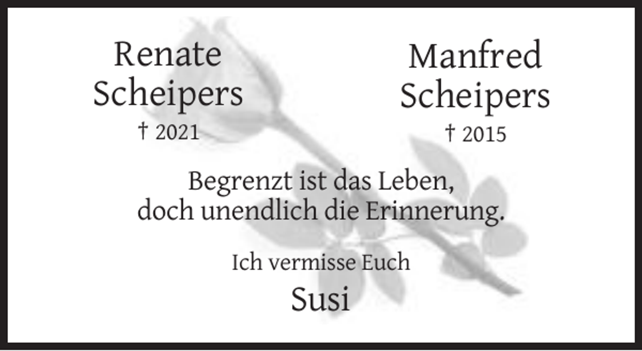 <p>Renate<br />Scheipers</p><p>Manfred<br />Scheipers</p><p>† 2021</p><p>† 2015</p><p>Begrenzt ist das Leben,<br />doch unendlich die Erinnerung.<br />Ich vermisse Euch</p><p>Susi</p>
