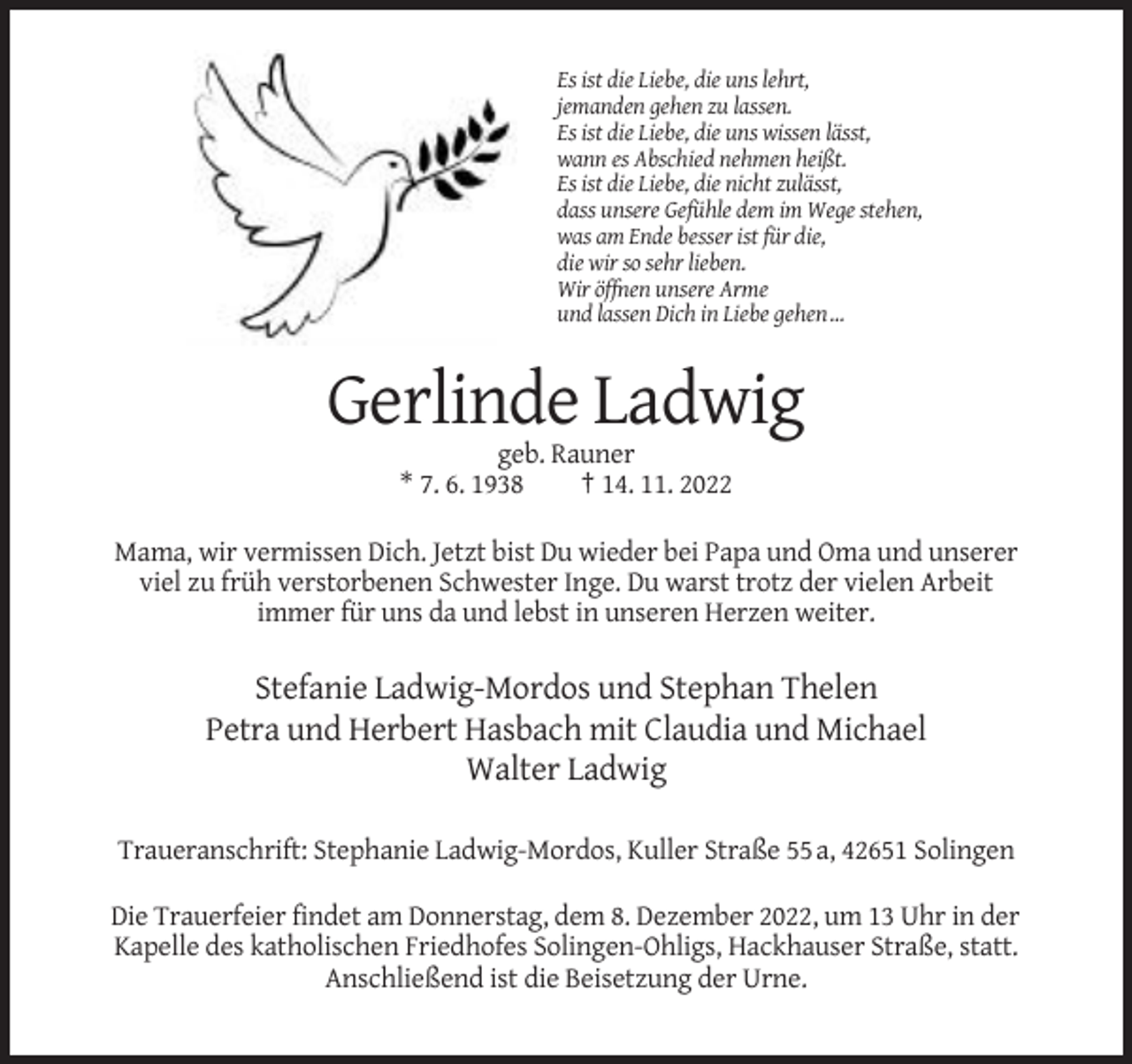 <p>Es ist die Liebe, die uns lehrt,<br />jemanden gehen zu lassen.<br />Es ist die Liebe, die uns wissen lässt,<br />wann es Abschied nehmen heißt.<br />Es ist die Liebe, die nicht zulässt,<br />dass unsere Gefühle dem im Wege stehen,<br />was am Ende besser ist für die,<br />die wir so sehr lieben.<br />Wir öffnen unsere Arme<br />und lassen Dich in Liebe gehen …</p><p>Gerlinde Ladwig<br />geb. Rauner<br />* 7. 6. 1938<br />† 14. 11. 2022<br />Mama, wir vermissen Dich. Jetzt bist Du wieder bei Papa und Oma und unserer<br />viel zu früh verstorbenen Schwester Inge. Du warst trotz der vielen Arbeit<br />immer für uns da und lebst in unseren Herzen weiter.</p><p>Stefanie Ladwig-Mordos und Stephan Thelen<br />Petra und Herbert Hasbach mit Claudia und Michael<br />Walter Ladwig<br />Traueranschrift: Stephanie Ladwig-Mordos, Kuller Straße 55 a, 42651 Solingen<br />Die Trauerfeier findet am Donnerstag, dem 8. Dezember 2022, um 13 Uhr in der<br />Kapelle des katholischen Friedhofes Solingen-Ohligs, Hackhauser Straße, statt.<br />Anschließend ist die Beisetzung der Urne.</p>