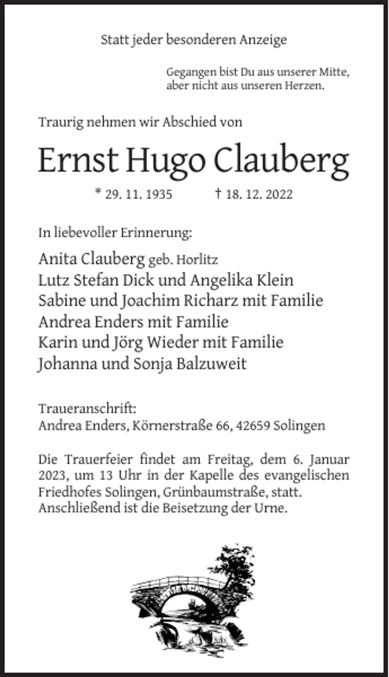 <p>Statt jeder besonderen Anzeige<br />Gegangen bist Du aus unserer Mitte,<br />aber nicht aus unseren Herzen.</p><p>Traurig nehmen wir Abschied von</p><p>Ernst Hugo Clauberg<br />* 29. 11. 1935</p><p>† 18. 12. 2022</p><p>In liebevoller Erinnerung:</p><p>Anita Clauberg geb. Horlitz<br />Lutz Stefan Dick und Angelika Klein<br />Sabine und Joachim Richarz mit Familie<br />Andrea Enders mit Familie<br />Karin und Jörg Wieder mit Familie<br />Johanna und Sonja Balzuweit<br />Traueranschrift:<br />Andrea Enders, Körnerstraße 66, 42659 Solingen<br />Die Trauerfeier findet am Freitag, dem 6. Januar<br />2023, um 13 Uhr in der Kapelle des evangelischen<br />Friedhofes Solingen, Grünbaumstraße, statt.<br />Anschließend ist die Beisetzung der Urne.</p>