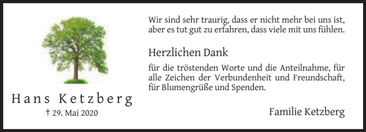 <p>Wir sind sehr traurig, dass er nicht mehr bei uns ist,<br />aber es tut gut zu erfahren, dass viele mit uns fühlen.</p><p>Herzlichen Dank<br />für die tröstenden Worte und die Anteilnahme, für<br />alle Zeichen der Verbundenheit und Freundschaft,<br />für Blumengrüße und Spenden.</p><p>Hans Ketzberg<br />† 29. Mai 2020</p><p>Familie Ketzberg</p>