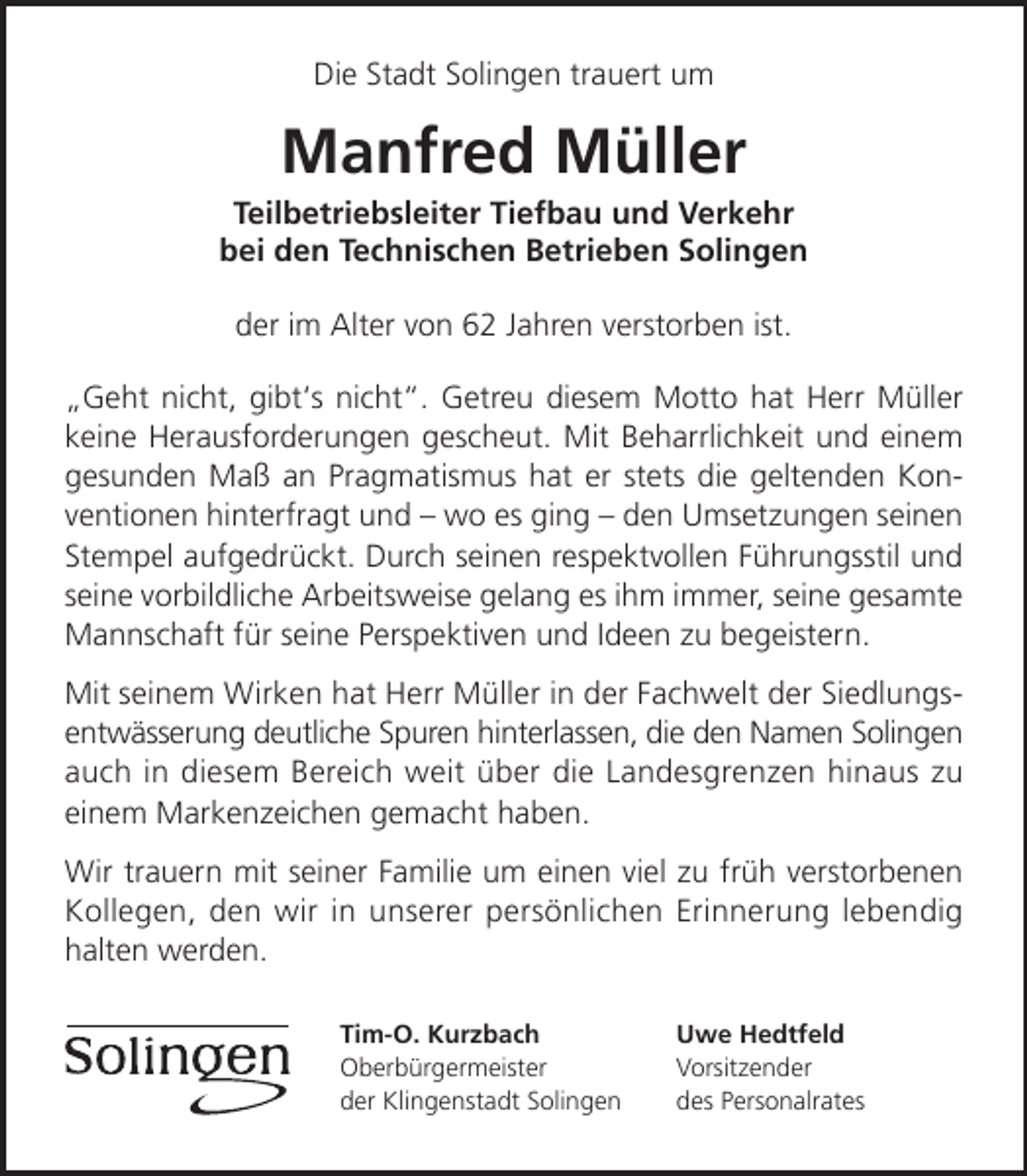<p>Die Stadt Solingen trauert um</p><p>Manfred Müller</p><p>Teilbetriebsleiter Tiefbau und Verkehr<br />bei den Technischen Betrieben Solingen<br />der im Alter von 62 Jahren verstorben ist.<br />„Geht nicht, gibt‘s nicht“. Getreu diesem Motto hat Herr Müller<br />keine Herausforderungen gescheut. Mit Beharrlichkeit und einem<br />gesunden Maß an Pragmatismus hat er stets die geltenden Konventionen hinterfragt und – wo es ging – den Umsetzungen seinen<br />Stempel aufgedrückt. Durch seinen respektvollen Führungsstil und<br />seine vorbildliche Arbeitsweise gelang es ihm immer, seine gesamte<br />Mannschaft für seine Perspektiven und Ideen zu begeistern.<br />Mit seinem Wirken hat Herr Müller in der Fachwelt der Siedlungsentwässerung deutliche Spuren hinterlassen, die den Namen Solingen<br />auch in diesem Bereich weit über die Landesgrenzen hinaus zu<br />einem Markenzeichen gemacht haben.<br />Wir trauern mit seiner Familie um einen viel zu früh verstorbenen<br />Kollegen, den wir in unserer persönlichen Erinnerung lebendig<br />halten werden.<br />Tim-O. Kurzbach<br />Oberbürgermeister<br />der Klingenstadt Solingen</p><p>Uwe Hedtfeld<br />Vorsitzender<br />des Personalrates</p>