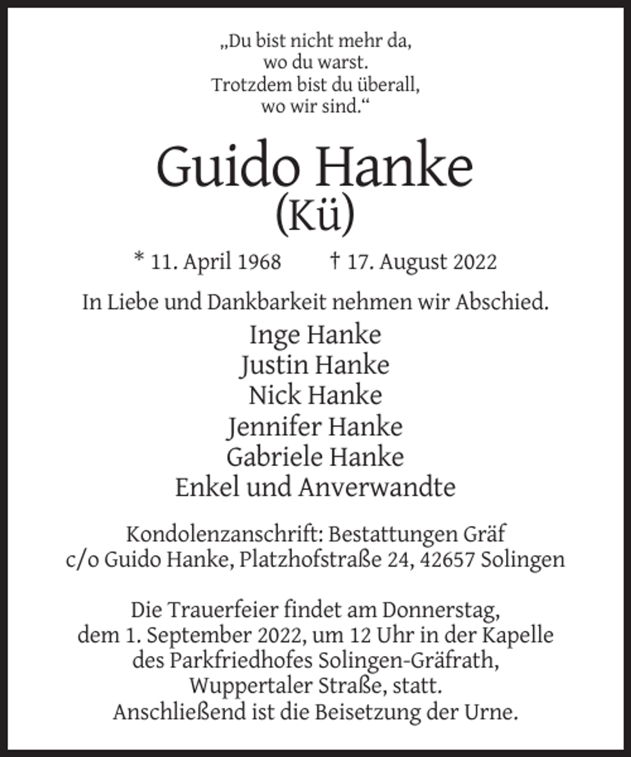 <p>„Du bist nicht mehr da,<br />wo du warst.<br />Trotzdem bist du überall,<br />wo wir sind.“</p><p>Guido Hanke<br />(Kü)<br />* 11. April 1968</p><p>† 17. August 2022</p><p>In Liebe und Dankbarkeit nehmen wir Abschied.</p><p>Inge Hanke<br />Justin Hanke<br />Nick Hanke<br />Jennifer Hanke<br />Gabriele Hanke<br />Enkel und Anverwandte<br />Kondolenzanschrift: Bestattungen Gräf<br />c/o Guido Hanke, Platzhofstraße 24, 42657 Solingen<br />Die Trauerfeier findet am Donnerstag,<br />dem 1. September 2022, um 12 Uhr in der Kapelle<br />des Parkfriedhofes Solingen-Gräfrath,<br />Wuppertaler Straße, statt.<br />Anschließend ist die Beisetzung der Urne.</p>